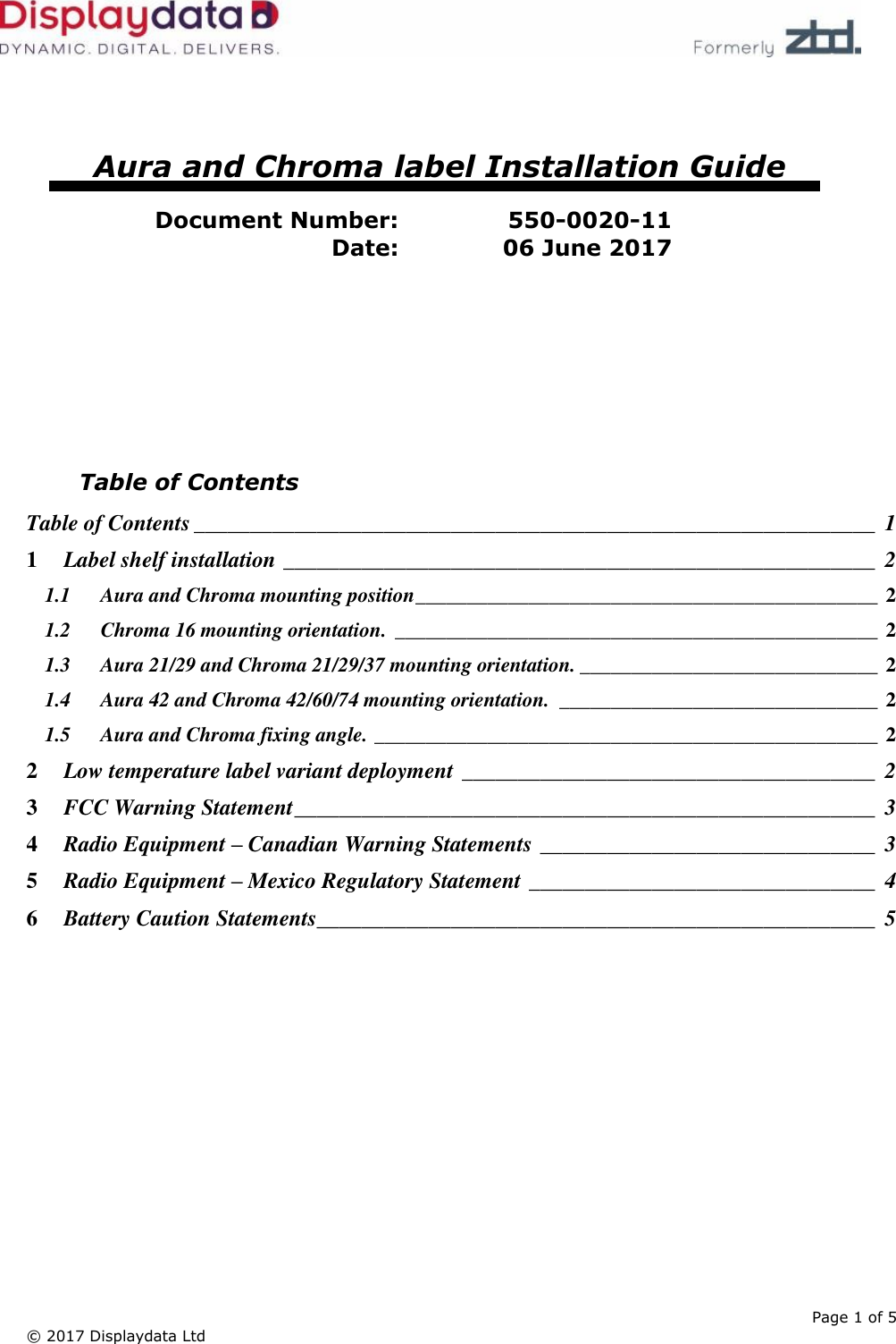      Page 1 of 5 © 2017 Displaydata Ltd       Aura and Chroma label Installation Guide  Document Number: 550-0020-11 Date: 06 June 2017         Table of Contents Table of Contents _____________________________________________________________  1 1 Label shelf installation _____________________________________________________  2 1.1 Aura and Chroma mounting position _____________________________________________ 2 1.2 Chroma 16 mounting orientation. _______________________________________________ 2 1.3 Aura 21/29 and Chroma 21/29/37 mounting orientation. _____________________________ 2 1.4 Aura 42 and Chroma 42/60/74 mounting orientation.  _______________________________ 2 1.5 Aura and Chroma fixing angle. _________________________________________________ 2 2 Low temperature label variant deployment _____________________________________  2 3 FCC Warning Statement ____________________________________________________  3 4 Radio Equipment – Canadian Warning Statements ______________________________  3 5 Radio Equipment – Mexico Regulatory Statement _______________________________  4 6 Battery Caution Statements__________________________________________________  5  