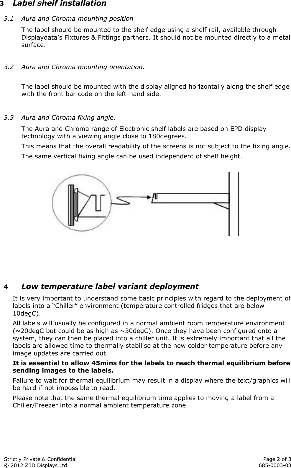  Strictly Private &amp; Confidential    Page 2 of 3 © 2012 ZBD Displays Ltd     685-0003-08 3 Label shelf installation 3.1 Aura and Chroma mounting position The label should be mounted to the shelf edge using a shelf rail, available through Displaydata’s Fixtures &amp; Fittings partners. It should not be mounted directly to a metal surface.  3.2 Aura and Chroma mounting orientation.  The label should be mounted with the display aligned horizontally along the shelf edge with the front bar code on the left-hand side.  3.3 Aura and Chroma fixing angle. The Aura and Chroma range of Electronic shelf labels are based on EPD display technology with a viewing angle close to 180degrees. This means that the overall readability of the screens is not subject to the fixing angle. The same vertical fixing angle can be used independent of shelf height.       4 Low temperature label variant deployment It is very important to understand some basic principles with regard to the deployment of labels into a “Chiller” environment (temperature controlled fridges that are below 10degC). All labels will usually be configured in a normal ambient room temperature environment (~20degC but could be as high as ~30degC). Once they have been configured onto a system, they can then be placed into a chiller unit. It is extremely important that all the labels are allowed time to thermally stabilise at the new colder temperature before any image updates are carried out. It is essential to allow 45mins for the labels to reach thermal equilibrium before sending images to the labels. Failure to wait for thermal equilibrium may result in a display where the text/graphics will be hard if not impossible to read. Please note that the same thermal equilibrium time applies to moving a label from a Chiller/Freezer into a normal ambient temperature zone.  