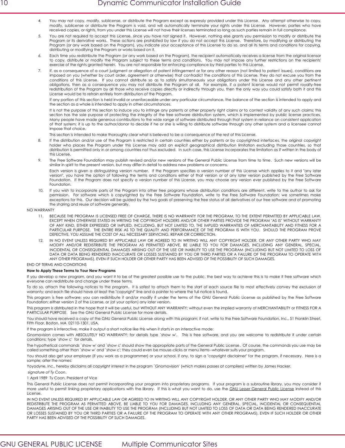 10  Dynamic Communicator Installation Guide   GNU GENERAL PUBLIC LICENSE  Multiple Communicator Sites 4. You may not copy, modify, sublicense, or distribute the Program except as expressly provided under this License.  Any attempt otherwise to copy, modify,  sublicense  or  distribute  the  Program  is  void,  and  will  automatically  terminate  your  rights  under  this  License.    However,  parties who  have received copies, or rights, from you under this License will not have their licenses terminated so long as such parties remain in full compliance. 5. You are not required to accept this License, since you have not signed it.  However, nothing else grants you permission to modify or distribute the Program or  its derivative works.  These actions are prohibited by law if you do not accept this License.  Therefore, by modifying  or distributing the Program (or any work based on the Program), you indicate your acceptance of this License to do so, and all its terms and conditions for copying, distributing or modifying the Program or works based on it. 6. Each time you redistribute the Program (or any work based on the Program), the recipient automatically receives a license from the original licensor to  copy,  distribute  or  modify  the  Program  subject  to  these  terms  and  conditions.    You  may  not  impose  any  further  restrictions  on  the  recipients&apos; exercise of the rights granted herein.  You are not responsible for enforcing compliance by third parties to this License. 7. If, as a consequence of a court judgment or allegation of patent infringement or for any other reason (not limited to patent  issues), conditions are imposed on you (whether by court order, agreement or otherwise) that contradict the conditions of this License, they do not excuse you from the conditions  of  this  License.    If  you  cannot  distribute  so  as  to  satisfy  simultaneously  your  obligations  under  this  License  and  any  other  pertinent obligations,  then  as  a  consequence  you  may  not  distribute  the  Program  at  all.    For  example,  if  a  patent  license  would  not  permit  royalty-free redistribution of the Program by all those who receive copies directly or indirectly through you, then the only way you could satisfy both it and this License would be to refrain entirely from distribution of the Program. If any portion of this section is held invalid or unenforceable under any particular circumstance, the balance of the section is intended to apply and the section as a whole is intended to apply in other circumstances. It is not the purpose of this section to induce you to infringe any patents or other property right claims or to contest validity of any such claims; this section has the  sole purpose  of protecting the  integrity of  the free  software distribution system, which  is  implemented  by  public license  practices.  Many people have made generous contributions to the wide range of software distributed through that system in reliance on consistent application of that  system;  it  is  up to the author/donor to  decide  if he  or she  is willing to  distribute software through any  other system  and a  licensee cannot impose that choice. This section is intended to make thoroughly clear what is believed to be a consequence of the rest of this License. 8. If the  distribution  and/or  use of the  Program is restricted  in certain countries either  by patents or by  copyrighted interfaces,  the original copyright holder  who  places  the  Program  under  this  License  may  add  an  explicit  geographical  distribution  limitation  excluding  those  countries,  so  that distribution is permitted only in or among countries not thus excluded.  In such case, this License incorporates the limitation as if written in the body of this License. 9. The Free Software Foundation may publish revised and/or new versions of the General Public License from time to time.  Such new versions will be similar in spirit to the present version, but may differ in detail to address new problems or concerns. Each  version is given  a distinguishing version  number.   If  the  Program specifies a version  number of  this License which  applies to  it  and &quot;any later version&quot;,  you  have  the  option of  following  the  terms  and  conditions  either  of  that  version  or  of  any later  version  published  by  the  Free  Software Foundation.   If  the Program  does  not specify a  version number  of this License,  you may  choose any  version  ever published by  the Free  Software Foundation. 10. If you  wish  to incorporate  parts  of the  Program into  other  free  programs whose  distribution  conditions  are different,  write to  the  author  to ask  for permission.    For  software  which  is  copyrighted  by  the  Free  Software  Foundation,  write  to  the  Free  Software  Foundation;  we  sometimes  make exceptions for this.  Our decision will be guided by the two goals of preserving the free status of all derivatives of our free software and of promoting the sharing and reuse of software generally. NO WARRANTY 11. BECAUSE THE PROGRAM IS LICENSED FREE OF CHARGE, THERE IS NO WARRANTY FOR THE PROGRAM, TO THE EXTENT PERMITTED BY APPLICABLE LAW.  EXCEPT WHEN OTHERWISE STATED IN WRITING THE COPYRIGHT HOLDERS AND/OR OTHER PARTIES PROVIDE THE PROGRAM &quot;AS IS&quot; WITHOUT WARRANTY OF  ANY KIND,  EITHER EXPRESSED  OR IMPLIED, INCLUDING,  BUT NOT LIMITED TO, THE  IMPLIED WARRANTIES  OF MERCHANTABILITY  AND FITNESS  FOR  A PARTICULAR  PURPOSE.    THE  ENTIRE  RISK  AS TO  THE  QUALITY  AND  PERFORMANCE  OF THE  PROGRAM  IS  WITH YOU.    SHOULD  THE  PROGRAM  PROVE DEFECTIVE, YOU ASSUME THE COST OF ALL NECESSARY SERVICING, REPAIR OR CORRECTION. 12. IN NO  EVENT UNLESS  REQUIRED  BY APPLICABLE LAW  OR  AGREED TO  IN  WRITING WILL  ANY COPYRIGHT HOLDER,  OR  ANY  OTHER PARTY WHO  MAY MODIFY  AND/OR  REDISTRIBUTE  THE  PROGRAM  AS  PERMITTED  ABOVE,  BE  LIABLE  TO  YOU  FOR  DAMAGES,  INCLUDING  ANY  GENERAL,  SPECIAL, INCIDENTAL OR CONSEQUENTIAL DAMAGES  ARISING OUT OF THE USE OR INABILITY TO USE THE PROGRAM (INCLUDING BUT NOT LIMITED TO LOSS OF DATA OR DATA BEING RENDERED INACCURATE OR LOSSES SUSTAINED BY YOU OR THIRD PARTIES OR A FAILURE OF THE PROGRAM TO OPERATE WITH ANY OTHER PROGRAMS), EVEN IF SUCH HOLDER OR OTHER PARTY HAS BEEN ADVISED OF THE POSSIBILITY OF SUCH DAMAGES. END OF TERMS AND CONDITIONS How to Apply These Terms to Your New Programs If you develop a new program, and you want it to be of the greatest possible use to the  public, the best way to achieve this is to make it free software which everyone can redistribute and change under these terms. To do  so, attach  the following  notices  to  the program.   It is  safest  to attach  them to  the  start of each  source file  to  most effectively  convey the exclusion of warranty; and each file should have at least the &quot;copyright&quot; line and a pointer to where the full notice is found. This program  is  free  software;  you  can  redistribute  it and/or  modify  it  under  the  terms of  the  GNU  General  Public License  as published  by  the  Free  Software Foundation; either version 2 of the License, or (at your option) any later version. This program is distributed in the hope that it will be useful, but WITHOUT ANY WARRANTY; without even the implied warranty of MERCHANTABILITY or FITNESS FOR A PARTICULAR PURPOSE.   See the GNU General Public License for more details. You should have received a copy of the GNU General Public License along with this program; if not, write to the Free Software Foundation, Inc., 51 Franklin Street, Fifth Floor, Boston, MA  02110-1301, USA. If the program is interactive, make it output a short notice like this when it starts in an interactive mode: Gnomovision  comes  with  ABSOLUTELY  NO  WARRANTY;  for  details  type  `show  w&apos;.      This  is  free  software,  and  you  are  welcome  to  redistribute  it  under  certain conditions; type `show c&apos;  for details. The hypothetical commands `show w&apos; and `show c&apos; should show the appropriate parts of the General Public License.  Of course, the commands you use may be called something other than `show w&apos; and `show c&apos;; they could even be mouse-clicks or menu items--whatever suits your program. You should also get your employer (if you work as a programmer) or your school, if any, to sign a &quot;copyright disclaimer&quot; for the program, if necessary.  Here is a sample; alter the names: Yoyodyne, Inc., hereby disclaims all copyright interest in the program `Gnomovision&apos; (which makes passes at compilers) written by James Hacker.   signature of Ty Coon,  1 April 1989  Ty Coon, President of Vice This General Public License does not permit incorporating your program  into proprietary programs.   If your program is a subroutine library, you may consider it more useful to  permit linking proprietary applications with the library.  If this is  what you want to do, use the  GNU Lesser General Public License  instead of  this License. IN NO EVENT UNLESS REQUIRED BY APPLICABLE LAW OR AGREED TO IN WRITING WILL ANY COPYRIGHT HOLDER, OR ANY OTHER PARTY WHO MAY MODIFY AND/OR REDISTRIBUTE  THE  PROGRAM  AS  PERMITTED  ABOVE,  BE  LIABLE  TO  YOU  FOR  DAMAGES,  INCLUDING  ANY  GENERAL,  SPECIAL,  INCIDENTAL  OR  CONSEQUENTIAL DAMAGES ARISING OUT OF THE USE OR INABILITY TO USE THE PROGRAM (INCLUDING BUT NOT LIMITED TO LOSS OF DATA OR DATA BEING RENDERED INACCURATE OR LOSSES SUSTAINED BY YOU OR THIRD PARTIES OR  A FAILURE OF THE PROGRAM TO OPERATE WITH ANY OTHER PROGRAMS), EVEN IF SUCH HOLDER OR OTHER PARTY HAS BEEN ADVISED OF THE POSSIBILITY OF SUCH DAMAGES. 