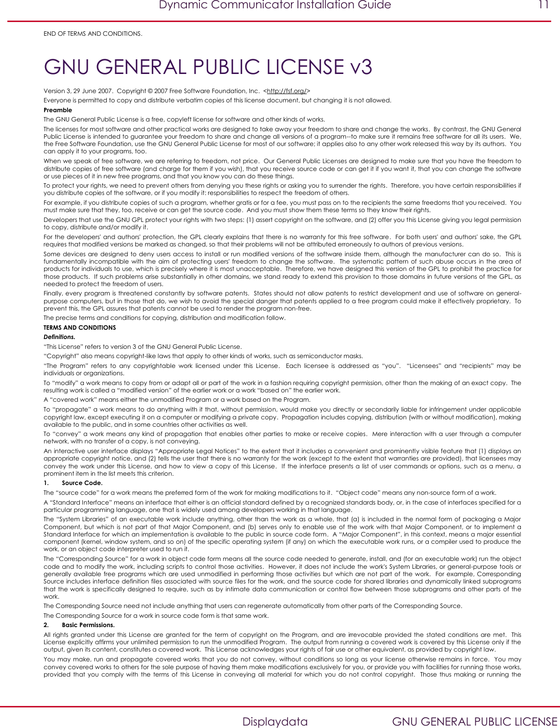   Dynamic Communicator Installation Guide  11    Displaydata  GNU GENERAL PUBLIC LICENSE END OF TERMS AND CONDITIONS. GNU GENERAL PUBLIC LICENSE v3 Version 3, 29 June 2007.  Copyright © 2007 Free Software Foundation, Inc.  &lt;http://fsf.org/&gt; Everyone is permitted to copy and distribute verbatim copies of this license document, but changing it is not allowed. Preamble The GNU General Public License is a free, copyleft license for software and other kinds of works. The licenses for most software and other practical works are designed to take away your freedom to share and change the works.  By contrast, the GNU General Public License is intended to guarantee your freedom to share and change all versions of a program--to make sure it remains free software for all its users.  We, the Free Software Foundation, use the GNU General Public License for most of our software; it applies also to any other work released this way by its authors.  You can apply it to your programs, too. When we speak of free software, we are referring to freedom, not price.  Our General Public Licenses are designed to make sure that you have the freedom to distribute copies of free software (and charge for them if you wish), that you receive source code or can get it if you want it, that you can change the software or use pieces of it in new free programs, and that you know you can do these things. To protect your rights, we need to prevent others from denying you these rights or asking you to surrender the rights.  Therefore, you have certain responsibilities if you distribute copies of the software, or if you modify it: responsibilities to respect the freedom of others. For example, if you distribute copies of such a program, whether gratis or for a fee, you must pass on to the recipients the same freedoms that you received.  You must make sure that they, too, receive or can get the source code.  And you must show them these terms so they know their rights. Developers that use the GNU GPL protect your rights with two steps: (1) assert copyright on the software, and (2) offer you this License giving you legal permission to copy, distribute and/or modify it. For the developers&apos; and authors&apos; protection, the GPL clearly explains that there is no warranty for this free software.  For both users&apos; and authors&apos; sake, the GPL requires that modified versions be marked as changed, so that their problems will not be attributed erroneously to authors of previous versions. Some devices are designed to  deny users access to  install or run modified versions of the software inside them,  although the  manufacturer can  do so.    This is fundamentally  incompatible  with the  aim of  protecting users&apos;  freedom  to change  the  software.   The systematic  pattern of  such abuse  occurs in  the area  of products for individuals to use, which is precisely where it is most unacceptable.  Therefore, we have designed this version of the GPL to prohibit the practice for those products.  If such problems arise substantially in other domains, we stand ready to extend this provision to those domains in future versions of the GPL, as needed to protect the freedom of users. Finally, every program is threatened constantly by software patents.  States  should not allow patents to restrict development and  use  of  software on general-purpose computers, but in those that do, we wish to avoid the special danger that patents applied to a free program could make it effectively proprietary.  To prevent this, the GPL assures that patents cannot be used to render the program non-free. The precise terms and conditions for copying, distribution and modification follow. TERMS AND CONDITIONS Definitions. “This License” refers to version 3 of the GNU General Public License. “Copyright” also means copyright-like laws that apply to other kinds of works, such as semiconductor masks. “The  Program”  refers  to  any  copyrightable  work  licensed  under  this  License.    Each  licensee  is  addressed  as  “you”.    “Licensees”  and  “recipients”  may  be individuals or organizations. To “modify” a work means to copy from or adapt all or part of the work in a fashion requiring copyright permission, other than the making of an exact copy.  The resulting work is called a “modified version” of the earlier work or a work “based on” the earlier work. A “covered work” means either the unmodified Program or a work based on the Program. To “propagate” a work means to do anything with it that, without permission, would make you directly or secondarily liable for infringement under applicable copyright law, except executing it on a computer or modifying a private copy.  Propagation includes copying, distribution (with or without modification), making available to the public, and in some countries other activities as well. To “convey”  a  work means any  kind of propagation that  enables other  parties to  make  or receive copies.    Mere interaction with a user through  a computer network, with no transfer of a copy, is not conveying. An interactive user interface displays “Appropriate Legal Notices” to the extent that it includes a convenient and prominently visible feature that (1) displays an appropriate copyright notice, and (2) tells the user that there is no warranty for the work (except to the extent that warranties are provided), that licensees may convey  the  work  under this License, and  how to  view  a copy  of this License.   If  the  interface  presents a  list of user  commands  or  options,  such as a menu,  a prominent item in the list meets this criterion. 1. Source Code. The “source code” for a work means the preferred form of the work for making modifications to it.  “Object code” means any non-source form of a work. A “Standard Interface” means an interface that either is an official standard defined by a recognized standards body, or, in the case of interfaces specified for a particular programming language, one that is widely used among developers working in that language. The “System Libraries” of an executable work  include  anything, other  than the work  as  a  whole, that (a) is included in the normal form of packaging a Major Component,  but  which is  not part  of that  Major Component, and  (b) serves  only to  enable use  of the  work with  that Major  Component, or  to implement  a Standard Interface for which an implementation is available to the public in source code form.  A “Major Component”, in this context, means a major essential component (kernel, window system, and so on) of the specific operating system (if any) on which the  executable work runs, or a compiler used to produce the work, or an object code interpreter used to run it. The “Corresponding Source” for a work in object code form means all the source code needed to generate, install, and (for an executable work) run the object code and to modify the work, including scripts to control those activities.  However, it does not include the work&apos;s System Libraries, or general-purpose tools or generally available  free programs which  are  used unmodified in performing  those activities but which are not  part  of the  work.  For example, Corresponding Source includes interface definition files associated with source files for the work, and the source code for shared libraries and dynamically linked subprograms that the work  is specifically designed to require, such as by  intimate  data  communication or control flow between those  subprograms and other parts  of the work. The Corresponding Source need not include anything that users can regenerate automatically from other parts of the Corresponding Source. The Corresponding Source for a work in source code form is that same work. 2. Basic Permissions. All rights  granted under this License  are granted  for the  term of  copyright  on the  Program, and are  irrevocable  provided  the  stated  conditions  are  met.   This License explicitly affirms your unlimited permission to run the unmodified Program.  The output from running a covered work is covered by this License only if the output, given its content, constitutes a covered work.  This License acknowledges your rights of fair use or other equivalent, as provided by copyright law. You  may  make, run  and propagate  covered  works  that you  do  not  convey,  without conditions  so  long  as  your license otherwise  remains in  force.  You may convey covered works to others for the sole purpose of having them make modifications exclusively for you, or provide you with facilities for running those works, provided  that  you comply  with the  terms of  this License  in conveying  all  material  for which you  do  not  control  copyright.   Those  thus  making  or  running  the 