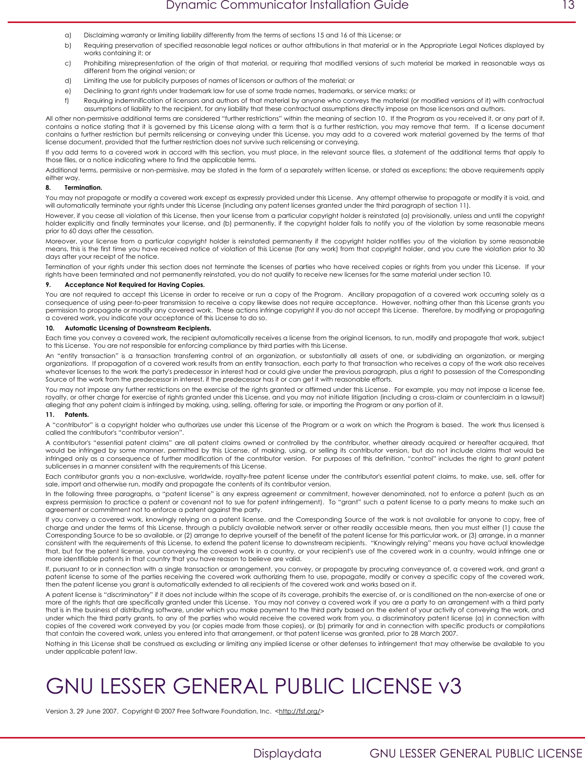   Dynamic Communicator Installation Guide  13    Displaydata  GNU LESSER GENERAL PUBLIC LICENSE a) Disclaiming warranty or limiting liability differently from the terms of sections 15 and 16 of this License; or b) Requiring preservation of specified reasonable legal notices or author attributions in that material or in the Appropriate Legal Notices displayed by works containing it; or c) Prohibiting  misrepresentation of  the  origin  of that  material, or  requiring that  modified versions of  such material  be marked  in  reasonable  ways  as different from the original version; or d) Limiting the use for publicity purposes of names of licensors or authors of the material; or e) Declining to grant rights under trademark law for use of some trade names, trademarks, or service marks; or f) Requiring indemnification of licensors and authors of that material by anyone who conveys the material (or modified versions of it) with contractual assumptions of liability to the recipient, for any liability that these contractual assumptions directly impose on those licensors and authors. All other non-permissive additional terms are considered “further restrictions” within the meaning of section 10.  If the Program as you received it, or any part of it, contains a  notice  stating  that it  is governed  by this License along with  a term  that is a  further  restriction,  you  may remove  that term.   If  a license  document contains a further restriction but permits relicensing or  conveying under this License, you may add to  a  covered work  material governed by the terms of that license document, provided that the further restriction does not survive such relicensing or conveying. If you add terms to a covered work in accord with this section, you must place, in the  relevant  source files, a statement of  the additional terms that apply to those files, or a notice indicating where to find the applicable terms. Additional terms, permissive or non-permissive, may be stated in the form of a separately written license, or stated as exceptions; the above requirements apply either way. 8. Termination. You may not propagate or modify a covered work except as expressly provided under this License.  Any attempt otherwise to propagate or modify it is void, and will automatically terminate your rights under this License (including any patent licenses granted under the third paragraph of section 11). However, if you cease all violation of this License, then your license from a particular copyright holder is reinstated (a) provisionally, unless and until the copyright holder explicitly and finally terminates your license, and (b) permanently, if the  copyright holder fails to notify  you  of the violation by some reasonable means prior to 60 days after the cessation. Moreover,  your  license  from  a  particular  copyright  holder  is  reinstated  permanently  if  the  copyright  holder  notifies  you  of  the  violation  by  some  reasonable means, this is the first time you have received notice of violation of this License (for any work) from that copyright holder, and you cure the violation prior to 30 days after your receipt of the notice. Termination of your rights under  this section  does not  terminate  the licenses  of parties who have received copies or rights from you  under  this License.   If your rights have been terminated and not permanently reinstated, you do not qualify to receive new licenses for the same material under section 10. 9. Acceptance Not Required for Having Copies. You are not required to  accept  this License in order  to receive or run a  copy of  the Program.   Ancillary propagation of  a covered  work occurring solely  as a consequence of using peer-to-peer transmission to receive a copy likewise does not require acceptance.  However, nothing other than this License grants you permission to propagate or modify any covered work.  These actions infringe copyright if you do not accept this License.  Therefore, by modifying or propagating a covered work, you indicate your acceptance of this License to do so. 10. Automatic Licensing of Downstream Recipients. Each time you convey a covered work, the recipient automatically receives a license from the original licensors, to run, modify and propagate that work, subject to this License.  You are not responsible for enforcing compliance by third parties with this License. An  “entity  transaction”  is  a  transaction  transferring  control  of  an  organization,  or  substantially  all  assets  of  one,  or  subdividing  an  organization,  or  merging organizations.  If propagation of a covered work results from an entity transaction, each party to that transaction who receives a copy of the work also receives whatever licenses to the work the party&apos;s predecessor in interest had or could give under the previous paragraph, plus a right to possession of the Corresponding Source of the work from the predecessor in interest, if the predecessor has it or can get it with reasonable efforts. You may not impose any further restrictions on the exercise of the rights granted or affirmed under this License.  For example, you may not impose a license fee, royalty, or other charge for exercise of rights granted under this License, and you may not initiate litigation (including a cross-claim or counterclaim in a lawsuit) alleging that any patent claim is infringed by making, using, selling, offering for sale, or importing the Program or any portion of it. 11. Patents. A “contributor” is a copyright holder who authorizes use under this License of the Program or a work on which the Program is based.  The work thus licensed is called the contributor&apos;s “contributor version”. A contributor&apos;s  “essential  patent  claims”  are  all patent  claims owned  or  controlled  by  the  contributor,  whether  already  acquired  or  hereafter  acquired,  that would  be  infringed  by  some  manner,  permitted  by  this  License,  of  making,  using,  or  selling  its  contributor  version,  but  do  not  include  claims  that  would  be infringed only  as a  consequence  of  further  modification  of the  contributor version.   For purposes of  this definition, “control”  includes  the right to  grant patent sublicenses in a manner consistent with the requirements of this License. Each contributor grants you a  non-exclusive, worldwide, royalty-free  patent license under the contributor&apos;s essential patent claims, to  make, use,  sell, offer  for sale, import and otherwise run, modify and propagate the contents of its contributor version. In  the  following three paragraphs, a “patent license”  is  any express agreement  or commitment, however denominated, not  to  enforce a  patent (such  as  an express permission to practice a patent or covenant not to sue for patent infringement).  To “grant” such a patent license to a party means to make such an agreement or commitment not to enforce a patent against the party. If you  convey  a covered  work, knowingly relying on  a patent license, and the  Corresponding  Source  of the  work is not  available for  anyone to copy, free  of charge and under the terms of  this License, through a publicly available network server or other readily accessible means, then you must either (1) cause the Corresponding Source to be so available, or (2) arrange to deprive yourself of the benefit of the patent license for this particular work, or (3) arrange, in a manner consistent with the requirements of this License, to extend the patent license to downstream recipients.  “Knowingly relying” means you have actual knowledge that, but for the patent license, your conveying the covered work in a country, or your recipient&apos;s use of the covered work in a country, would infringe one or more identifiable patents in that country that you have reason to believe are valid. If, pursuant to or in connection with a single transaction or arrangement, you convey, or propagate by procuring conveyance of, a covered work, and grant a patent license to some of the parties receiving the covered work authorizing them to use, propagate, modify or convey a specific copy of the covered work, then the patent license you grant is automatically extended to all recipients of the covered work and works based on it. A patent license is “discriminatory” if it does not include within the scope of its coverage, prohibits the exercise of, or is conditioned on the non-exercise of one or more of the rights that are specifically granted under this License.  You may not convey a covered work if you are a party to an arrangement with a third party that is in the business of distributing software, under which you make payment to the third party based on the extent of your activity of conveying the work, and under which the third party grants, to any of the parties who would receive the covered work from you, a discriminatory patent license (a) in connection with copies of the covered work conveyed by you (or copies made from those copies), or (b) primarily for and in connection with specific products or compilations that contain the covered work, unless you entered into that arrangement, or that patent license was granted, prior to 28 March 2007. Nothing in this License shall be construed as excluding or limiting any implied license or other defenses to infringement that may otherwise be available to you under applicable patent law. GNU LESSER GENERAL PUBLIC LICENSE v3 Version 3, 29 June 2007.  Copyright © 2007 Free Software Foundation, Inc.  &lt;http://fsf.org/&gt; 