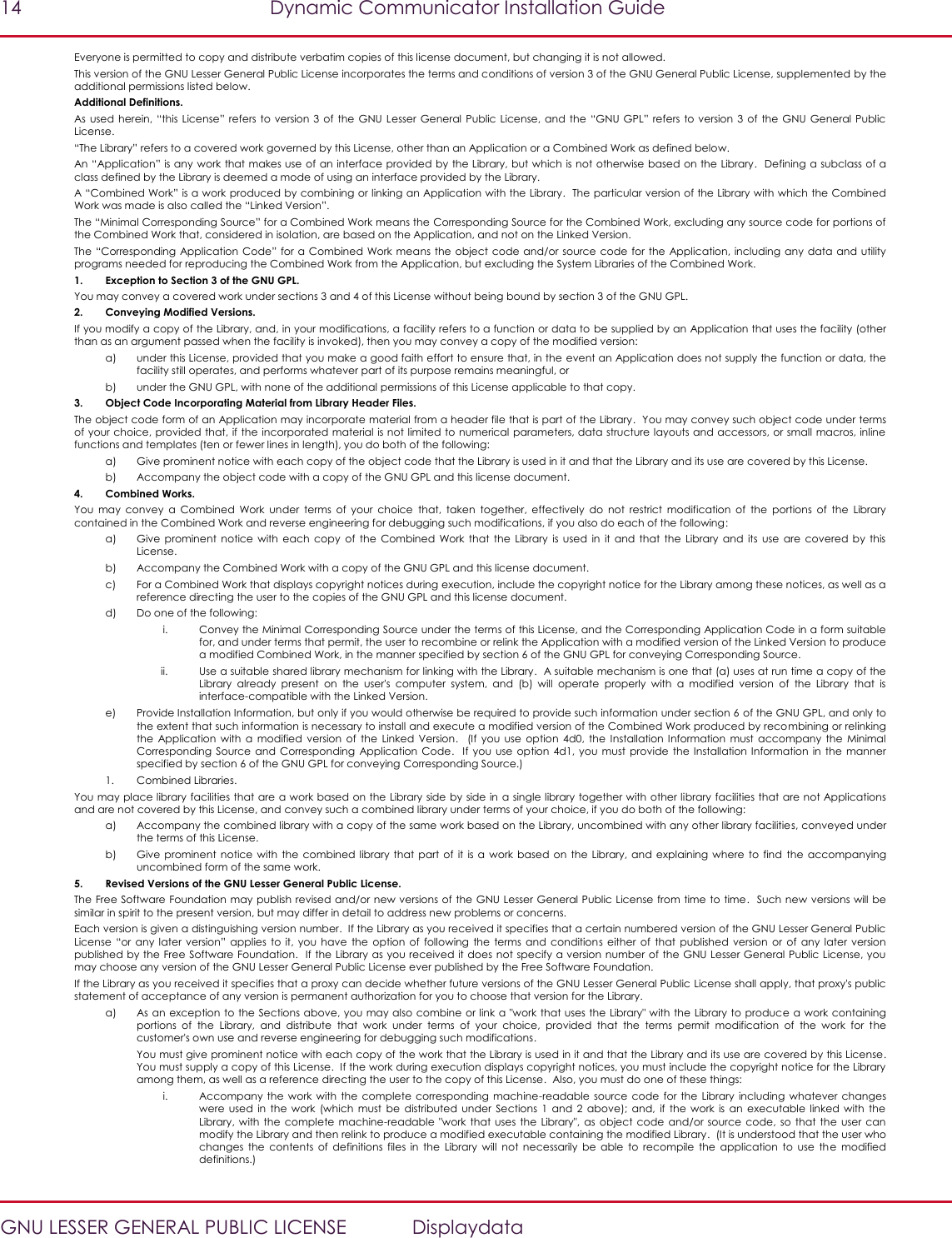 14  Dynamic Communicator Installation Guide   GNU LESSER GENERAL PUBLIC LICENSE  Displaydata Everyone is permitted to copy and distribute verbatim copies of this license document, but changing it is not allowed. This version of the GNU Lesser General Public License incorporates the terms and conditions of version 3 of the GNU General Public License, supplemented by the additional permissions listed below. Additional Definitions. As used  herein, “this  License” refers  to version 3  of the  GNU Lesser General  Public License, and  the “GNU  GPL”  refers  to version 3  of the GNU  General Public License. “The Library” refers to a covered work governed by this License, other than an Application or a Combined Work as defined below. An “Application” is any work that makes use of  an interface provided by the Library, but which is not otherwise based on the Library.  Defining a subclass of a class defined by the Library is deemed a mode of using an interface provided by the Library. A “Combined Work” is a work produced by combining or linking an Application with the Library.  The particular version of the Library with which the Combined Work was made is also called the “Linked Version”. The “Minimal Corresponding Source” for a Combined Work means the Corresponding Source for the Combined Work, excluding any source code for portions of the Combined Work that, considered in isolation, are based on the Application, and not on the Linked Version. The “Corresponding Application Code” for a Combined  Work  means  the object code and/or  source code  for  the  Application,  including  any data  and  utility programs needed for reproducing the Combined Work from the Application, but excluding the System Libraries of the Combined Work. 1. Exception to Section 3 of the GNU GPL. You may convey a covered work under sections 3 and 4 of this License without being bound by section 3 of the GNU GPL. 2. Conveying Modified Versions. If you modify a copy of the Library, and, in your modifications, a facility refers to a function or data to be supplied by an Application that uses the facility (other than as an argument passed when the facility is invoked), then you may convey a copy of the modified version: a) under this License, provided that you make a good faith effort to ensure that, in the event an Application does not supply the function or data, the facility still operates, and performs whatever part of its purpose remains meaningful, or b) under the GNU GPL, with none of the additional permissions of this License applicable to that copy. 3. Object Code Incorporating Material from Library Header Files. The object code form of an Application may incorporate material from a header file that is part of the Library.  You may convey such object code under terms of your choice, provided that, if the incorporated material is not limited to numerical parameters, data structure layouts and accessors, or small macros, inline functions and templates (ten or fewer lines in length), you do both of the following: a) Give prominent notice with each copy of the object code that the Library is used in it and that the Library and its use are covered by this License. b) Accompany the object code with a copy of the GNU GPL and this license document. 4. Combined Works. You  may  convey  a  Combined  Work  under  terms  of  your  choice  that,  taken  together,  effectively  do  not  restrict  modification  of  the  portions  of  the  Library contained in the Combined Work and reverse engineering for debugging such modifications, if you also do each of the following: a) Give prominent  notice  with each  copy  of  the  Combined  Work  that  the  Library  is  used  in  it and  that  the  Library  and  its  use  are  covered  by  this License. b) Accompany the Combined Work with a copy of the GNU GPL and this license document. c) For a Combined Work that displays copyright notices during execution, include the copyright notice for the Library among these notices, as well as a reference directing the user to the copies of the GNU GPL and this license document. d) Do one of the following:  i. Convey the Minimal Corresponding Source under the terms of this License, and the Corresponding Application Code in a form suitable for, and under terms that permit, the user to recombine or relink the Application with a modified version of the Linked Version to produce a modified Combined Work, in the manner specified by section 6 of the GNU GPL for conveying Corresponding Source. ii. Use a suitable shared library mechanism for linking with the Library.  A suitable mechanism is one that (a) uses at run time a copy of the Library  already  present  on  the  user&apos;s  computer  system,  and  (b)  will  operate  properly  with  a  modified  version  of  the  Library  that  is interface-compatible with the Linked Version. e) Provide Installation Information, but only if you would otherwise be required to provide such information under section 6 of the GNU GPL, and only to the extent that such information is necessary to install and execute a modified version of the Combined Work produced by recombining or relinking the  Application  with  a  modified  version  of the  Linked  Version.    (If  you  use  option  4d0,  the  Installation  Information  must accompany  the  Minimal Corresponding  Source and  Corresponding  Application  Code.   If  you use option  4d1,  you must  provide the  Installation Information in  the  manner specified by section 6 of the GNU GPL for conveying Corresponding Source.) 1. Combined Libraries. You may place library facilities that are a work based on the Library side by side in a single library together with other library facilities that are not Applications and are not covered by this License, and convey such a combined library under terms of your choice, if you do both of the following: a) Accompany the combined library with a copy of the same work based on the Library, uncombined with any other library facilities, conveyed under the terms of this License. b) Give prominent  notice  with the  combined  library that  part of  it is a  work based  on the  Library,  and  explaining where  to find  the accompanying uncombined form of the same work. 5. Revised Versions of the GNU Lesser General Public License. The Free Software Foundation may publish revised and/or new versions of the GNU Lesser General Public License from time to time.  Such new versions will be similar in spirit to the present version, but may differ in detail to address new problems or concerns. Each version is given a distinguishing version number.  If the Library as you received it specifies that a certain numbered version of the GNU Lesser General Public License  “or  any  later  version”  applies  to  it, you  have  the  option of  following  the  terms and  conditions  either  of  that  published  version or  of  any later  version published by the Free Software Foundation.  If the Library as you received it does not specify a version number of the GNU Lesser General Public License, you may choose any version of the GNU Lesser General Public License ever published by the Free Software Foundation. If the Library as you received it specifies that a proxy can decide whether future versions of the GNU Lesser General Public License shall apply, that proxy&apos;s public statement of acceptance of any version is permanent authorization for you to choose that version for the Library. a) As an exception to the Sections above, you may also combine or link a &quot;work that uses the Library&quot; with the Library to produce a work containing portions  of  the  Library,  and  distribute  that  work  under  terms  of  your  choice,  provided  that  the  terms  permit  modification  of  the  work  for  the customer&apos;s own use and reverse engineering for debugging such modifications.   You must give prominent notice with each copy of the work that the Library is used in it and that the Library and its use are covered by this License.  You must supply a copy of this License.  If the work during execution displays copyright notices, you must include the copyright notice for the Library among them, as well as a reference directing the user to the copy of this License.  Also, you must do one of these things:  i. Accompany the  work with  the  complete  corresponding machine-readable  source code  for  the  Library  including whatever changes were  used  in  the  work  (which  must  be  distributed  under  Sections  1  and  2  above); and,  if  the  work  is  an  executable  linked  with  the Library, with  the complete machine-readable  &quot;work that  uses  the Library&quot;,  as object  code  and/or source  code, so  that the  user  can modify the Library and then relink to produce a modified executable containing the modified Library.  (It is understood that the user who changes  the  contents  of  definitions  files  in  the  Library  will  not  necessarily  be  able  to  recompile  the  application  to  use  th e  modified definitions.)  