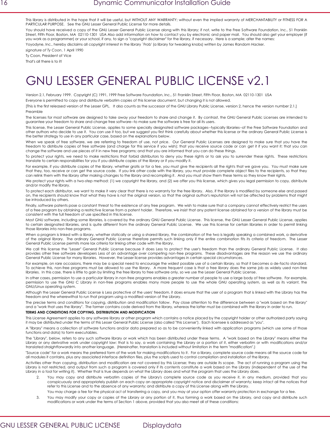 16  Dynamic Communicator Installation Guide   GNU LESSER GENERAL PUBLIC LICENSE  Displaydata This library is distributed in the hope that it will be useful, but WITHOUT ANY WARRANTY; without even the implied warranty of MERCHANTABILITY or FITNESS FOR A PARTICULAR PURPOSE.   See the GNU Lesser General Public License for more details. You should have received a copy of the GNU Lesser General Public License along with this library; if not, write to the Free Software Foundation, Inc., 51 Franklin Street, Fifth Floor, Boston, MA  02110-1301  USA Also add information on how to contact you by electronic and paper mail.  You should also get your employer (if you work as a programmer) or your school, if any, to sign a &quot;copyright disclaimer&quot; for the library, if necessary.  Here is a sample; alter the names:  Yoyodyne, Inc., hereby disclaims all copyright interest in the library `Frob&apos; (a library for tweaking knobs) written by James Random Hacker. signature of Ty Coon, 1 April 1990 Ty Coon, President of Vice That&apos;s all there is to it! GNU LESSER GENERAL PUBLIC LICENSE v2.1 Version 2.1, February 1999.  Copyright (C) 1991, 1999 Free Software Foundation, Inc., 51 Franklin Street, Fifth Floor, Boston, MA  02110-1301  USA Everyone is permitted to copy and distribute verbatim copies of this license document, but changing it is not allowed. [This is the first released version of the Lesser GPL.   It also counts as the successor of the GNU Library Public License, version 2, hence the version number 2.1.] Preamble The licenses for most software are designed to take away your freedom to share and change it.  By contrast, the GNU General Public Licenses are intended to guarantee your freedom to share and change free software--to make sure the software is free for all its users.   This license, the Lesser General Public License, applies to some specially designated software packages--typically libraries--of the Free Software Foundation and other authors who decide to use it.  You can use it too, but we suggest you first think carefully about whether this license or the ordinary General Public License is the better strategy to use in any particular case, based on the explanations below.   When  we speak  of free  software, we  are referring  to freedom  of  use,  not price.    Our  General Public Licenses  are  designed  to  make  sure  that you  have the freedom  to distribute copies of free software (and charge for  this service if you  wish); that  you receive source code or  can  get it if you want  it; that you can change the software and use pieces of it in new free programs; and that you are informed that you can do these things.   To  protect your  rights, we  need  to  make  restrictions that  forbid  distributors  to  deny  you  these rights  or  to  ask you  to  surrender  these  rights.   These  restrictions translate to certain responsibilities for you if you distribute copies of the library or if you modify it.   For example, if you distribute copies of the library, whether gratis or for a fee, you must give the recipients all the rights that we gave you.  You must make sure that they, too, receive or can get the source code.  If you link other code with the library, you must provide complete object files to the recipients, so that they can relink them with the library after making changes to the library and recompiling it.  And you must show them these terms so they know their rights.   We protect your rights with a two-step method: (1) we copyright the library, and (2) we offer you this license, which gives you legal permission to copy, distribute and/or modify the library.   To protect each distributor, we want to make it very clear that there is no warranty for the free library.  Also, if the library is modified by someone else and passed on, the recipients should know that what they have is not the original version, so that the original author&apos;s reputation will not be affected by problems that might be introduced by others.   Finally, software patents pose a constant threat to the existence of any free program.  We wish to make sure that a company cannot effectively restrict the users of a free program by obtaining a restrictive license from a patent holder.  Therefore, we insist that any patent license obtained for a version of the library must be consistent with the full freedom of use specified in this license.   Most GNU software, including some libraries, is covered by the ordinary GNU General Public License.  This license, the GNU Lesser General Public License, applies to certain designated libraries, and is quite different from the ordinary General Public License.  We use this license for certain libraries  in order to permit linking those libraries into non-free programs.   When a program is linked with a library, whether statically or using a shared library, the combination of the two is legally speaking a combined work, a derivative of  the  original  library.   The  ordinary General  Public License  therefore  permits  such linking  only  if the  entire  combination  fits its  criteria of  freedom.   The  Lesser General Public License permits more lax criteria for linking other code with the library.   We  call  this  license  the  &quot;Lesser&quot;  General  Public License  because  it does  Less  to  protect  the  user&apos;s  freedom  than  the  ordinary  General  Public  License.    It  also provides other free  software developers Less of an  advantage over competing non-free  programs.  These  disadvantages are the  reason  we  use  the ordinary General Public License for many libraries.  However, the Lesser license provides advantages in certain special circumstances.   For example, on rare occasions, there may be a special need to encourage the widest possible use of a certain library, so that it becomes a de-facto standard.  To achieve this, non-free  programs must be  allowed  to use  the library.    A more  frequent case is that a free library does the same job as widely used non-free libraries.  In this case, there is little to gain by limiting the free library to free software only, so we use the Lesser General Public License.   In other cases, permission to use a particular library in non-free programs enables a greater number of people to use a large body of free software.  For example, permission  to  use  the  GNU  C  Library  in  non-free  programs  enables  many  more  people  to  use  the  whole  GNU  operating  system,  as  well  as  its  variant,  the GNU/Linux operating system.   Although the Lesser General Public License is Less protective of the users&apos; freedom, it does ensure that the user of a program that is linked with the Library has the freedom and the wherewithal to run that program using a modified version of the Library.   The precise terms and conditions for copying, distribution and modification follow.  Pay close attention to the difference between a &quot;work based on the library&quot; and a &quot;work that uses the library&quot;.  The former contains code derived from the library, whereas the latter must be combined with the library in order to run.   TERMS AND CONDITIONS FOR COPYING, DISTRIBUTION AND MODIFICATION This License Agreement applies to any software library or other program which contains a notice placed by the copyright holder or other authorized party saying it may be distributed under the terms of this Lesser General Public License (also called &quot;this License&quot;).  Each licensee is addressed as &quot;you&quot;.   A &quot;library&quot; means a collection of software functions and/or data prepared so as to be conveniently linked with application programs (which use some of those functions and data) to form executables.   The &quot;Library&quot;, below, refers to any such software library or work which has been distributed under these terms.   A &quot;work based on the Library&quot; means either the Library or  any derivative work under  copyright  law: that is to say, a work  containing the Library or a portion of  it, either  verbatim or with modifications and/or translated straightforwardly into another language.  (Hereinafter, translation is included without limitation in the term &quot;modification&quot;.)  &quot;Source code&quot; for a work means the preferred form of the work for making modifications to it.  For a library, complete source code means all the source code for all modules it contains, plus any associated interface definition files, plus the scripts used to control compilation and installation of the library.   Activities other than copying, distribution and modification are not covered by this License; they are outside its scope.  The act of running a program using the Library is not restricted, and output from  such a  program  is covered  only if its contents constitute a work  based on the Library (independent of the use of the Library in a tool for writing it).  Whether that is true depends on what the Library does and what the program that uses the Library does.   2. You  may  copy  and  distribute  verbatim  copies  of  the  Library&apos;s  complete  source  code  as  you  receive  it,  in  any  medium,  provided  that  you conspicuously and appropriately publish on each copy an appropriate copyright notice and disclaimer of warranty; keep intact all the notices that refer to this License and to the absence of any warranty; and distribute a copy of this License along with the Library.   You may charge a fee for the physical act of transferring a copy, and you may at your option offer warranty protection in exchange for a fee.   3. You may  modify your  copy or  copies  of  the  Library  or any  portion  of  it,  thus forming  a work  based on  the Library, and  copy and  distribute such modifications or work under the terms of Section 1 above, provided that you also meet all of these conditions:  