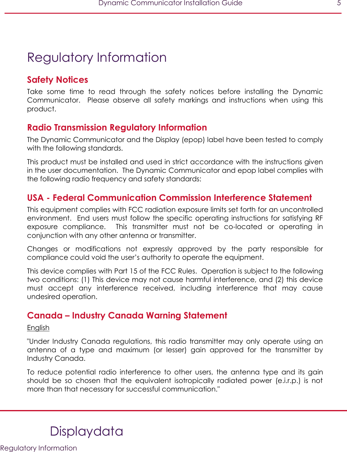   Dynamic Communicator Installation Guide  5    Displaydata   Regulatory Information  Regulatory Information Safety Notices Take  some  time  to  read  through  the  safety  notices  before  installing  the  Dynamic Communicator.    Please  observe  all  safety  markings  and  instructions  when  using  this product. Radio Transmission Regulatory Information The Dynamic Communicator and the Display (epop) label have been tested to comply with the following standards. This product must be installed and used in strict accordance with the instructions given in the user documentation.  The Dynamic Communicator and epop label complies with the following radio frequency and safety standards: USA - Federal Communication Commission Interference Statement This equipment complies with FCC radiation exposure limits set forth for an uncontrolled environment.  End users must follow  the specific operating instructions for satisfying RF exposure  compliance.  This  transmitter  must  not  be  co-located  or  operating  in conjunction with any other antenna or transmitter. Changes  or  modifications  not  expressly  approved  by  the  party  responsible  for compliance could void the user’s authority to operate the equipment. This device complies with Part 15 of the FCC Rules.  Operation is subject to the following two conditions: (1) This device may not cause harmful interference, and (2) this device must  accept  any  interference  received,  including  interference  that  may  cause undesired operation. Canada – Industry Canada Warning Statement English &quot;Under  Industry  Canada  regulations,  this  radio  transmitter  may  only  operate  using  an antenna  of  a  type  and  maximum  (or  lesser)  gain  approved  for  the  transmitter  by Industry Canada. To  reduce  potential  radio  interference  to  other  users,  the  antenna  type  and  its  gain should  be  so  chosen  that  the  equivalent  isotropically  radiated  power  (e.i.r.p.)  is  not more than that necessary for successful communication.&quot; 