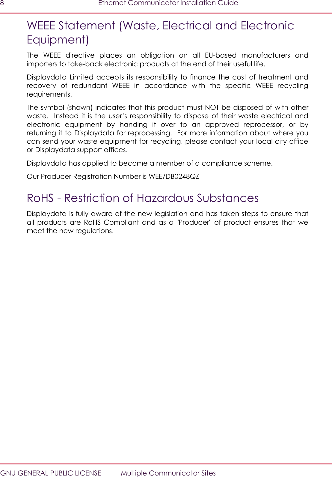 8  Ethernet Communicator Installation Guide   GNU GENERAL PUBLIC LICENSE  Multiple Communicator Sites WEEE Statement (Waste, Electrical and Electronic Equipment) The  WEEE  directive  places  an  obligation  on  all  EU-based  manufacturers  and importers to take-back electronic products at the end of their useful life. Displaydata  Limited  accepts  its  responsibility  to  finance  the  cost  of  treatment  and recovery  of  redundant  WEEE  in  accordance  with  the  specific  WEEE  recycling requirements. The symbol (shown) indicates that this product must NOT be disposed of with other waste.    Instead it  is  the  user’s  responsibility  to  dispose  of their  waste  electrical  and electronic  equipment  by  handing  it  over  to  an  approved  reprocessor,  or  by returning it to Displaydata for reprocessing.  For more information about where you can send your waste equipment for recycling, please contact your local city office or Displaydata support offices. Displaydata has applied to become a member of a compliance scheme.  Our Producer Registration Number is WEE/DB0248QZ RoHS - Restriction of Hazardous Substances Displaydata is fully aware of the new legislation and has taken steps to ensure that all  products  are  RoHS  Compliant  and  as  a  &quot;Producer&quot;  of  product  ensures  that  we meet the new regulations. 