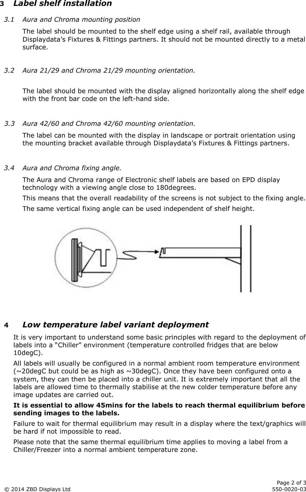      Page 2 of 3 © 2014 ZBD Displays Ltd     550-0020-03 3 Label shelf installation 3.1 Aura and Chroma mounting position The label should be mounted to the shelf edge using a shelf rail, available through Displaydata’s Fixtures &amp; Fittings partners. It should not be mounted directly to a metal surface.  3.2 Aura 21/29 and Chroma 21/29 mounting orientation.  The label should be mounted with the display aligned horizontally along the shelf edge with the front bar code on the left-hand side.  3.3 Aura 42/60 and Chroma 42/60 mounting orientation. The label can be mounted with the display in landscape or portrait orientation using the mounting bracket available through Displaydata’s Fixtures &amp; Fittings partners.  3.4 Aura and Chroma fixing angle. The Aura and Chroma range of Electronic shelf labels are based on EPD display technology with a viewing angle close to 180degrees. This means that the overall readability of the screens is not subject to the fixing angle. The same vertical fixing angle can be used independent of shelf height.     4 Low temperature label variant deployment It is very important to understand some basic principles with regard to the deployment of labels into a “Chiller” environment (temperature controlled fridges that are below 10degC). All labels will usually be configured in a normal ambient room temperature environment (~20degC but could be as high as ~30degC). Once they have been configured onto a system, they can then be placed into a chiller unit. It is extremely important that all the labels are allowed time to thermally stabilise at the new colder temperature before any image updates are carried out. It is essential to allow 45mins for the labels to reach thermal equilibrium before sending images to the labels. Failure to wait for thermal equilibrium may result in a display where the text/graphics will be hard if not impossible to read. Please note that the same thermal equilibrium time applies to moving a label from a Chiller/Freezer into a normal ambient temperature zone. 