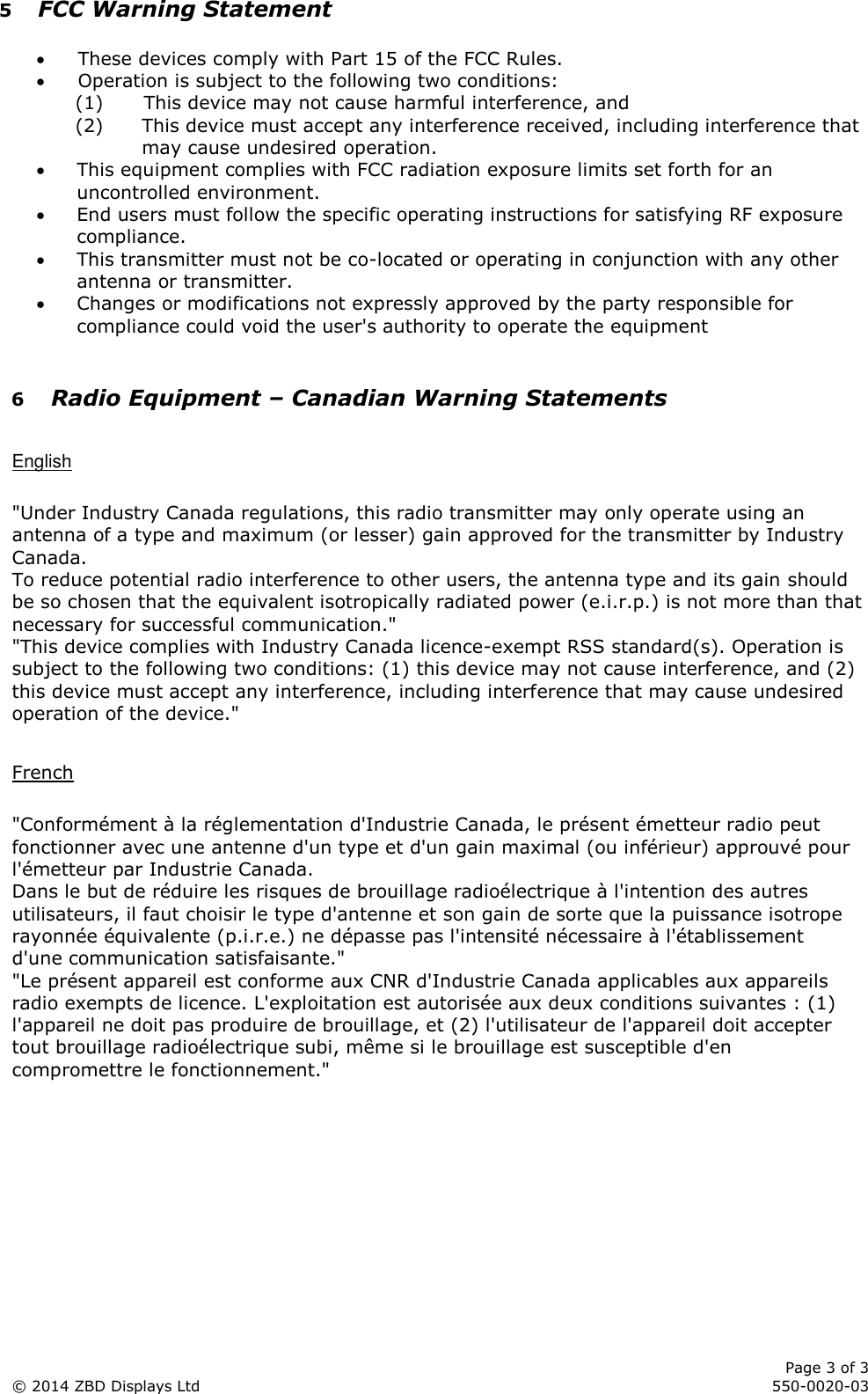      Page 3 of 3 © 2014 ZBD Displays Ltd     550-0020-03 5 FCC Warning Statement   These devices comply with Part 15 of the FCC Rules.  Operation is subject to the following two conditions: (1) This device may not cause harmful interference, and (2) This device must accept any interference received, including interference that may cause undesired operation.  This equipment complies with FCC radiation exposure limits set forth for an uncontrolled environment.   End users must follow the specific operating instructions for satisfying RF exposure compliance.   This transmitter must not be co-located or operating in conjunction with any other antenna or transmitter.  Changes or modifications not expressly approved by the party responsible for compliance could void the user&apos;s authority to operate the equipment  6 Radio Equipment – Canadian Warning Statements  English  &quot;Under Industry Canada regulations, this radio transmitter may only operate using an antenna of a type and maximum (or lesser) gain approved for the transmitter by Industry Canada. To reduce potential radio interference to other users, the antenna type and its gain should be so chosen that the equivalent isotropically radiated power (e.i.r.p.) is not more than that necessary for successful communication.&quot; &quot;This device complies with Industry Canada licence-exempt RSS standard(s). Operation is subject to the following two conditions: (1) this device may not cause interference, and (2) this device must accept any interference, including interference that may cause undesired operation of the device.&quot;  French  &quot;Conformément à la réglementation d&apos;Industrie Canada, le présent émetteur radio peut fonctionner avec une antenne d&apos;un type et d&apos;un gain maximal (ou inférieur) approuvé pour l&apos;émetteur par Industrie Canada. Dans le but de réduire les risques de brouillage radioélectrique à l&apos;intention des autres utilisateurs, il faut choisir le type d&apos;antenne et son gain de sorte que la puissance isotrope rayonnée équivalente (p.i.r.e.) ne dépasse pas l&apos;intensité nécessaire à l&apos;établissement d&apos;une communication satisfaisante.&quot; &quot;Le présent appareil est conforme aux CNR d&apos;Industrie Canada applicables aux appareils radio exempts de licence. L&apos;exploitation est autorisée aux deux conditions suivantes : (1) l&apos;appareil ne doit pas produire de brouillage, et (2) l&apos;utilisateur de l&apos;appareil doit accepter tout brouillage radioélectrique subi, même si le brouillage est susceptible d&apos;en compromettre le fonctionnement.&quot;      