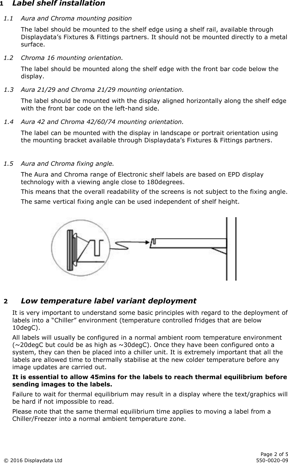      Page 2 of 5 © 2016 Displaydata Ltd     550-0020-09 1 Label shelf installation 1.1 Aura and Chroma mounting position The label should be mounted to the shelf edge using a shelf rail, available through Displaydata’s Fixtures &amp; Fittings partners. It should not be mounted directly to a metal surface. 1.2 Chroma 16 mounting orientation. The label should be mounted along the shelf edge with the front bar code below the display. 1.3 Aura 21/29 and Chroma 21/29 mounting orientation. The label should be mounted with the display aligned horizontally along the shelf edge with the front bar code on the left-hand side. 1.4 Aura 42 and Chroma 42/60/74 mounting orientation. The label can be mounted with the display in landscape or portrait orientation using the mounting bracket available through Displaydata’s Fixtures &amp; Fittings partners.  1.5 Aura and Chroma fixing angle. The Aura and Chroma range of Electronic shelf labels are based on EPD display technology with a viewing angle close to 180degrees. This means that the overall readability of the screens is not subject to the fixing angle. The same vertical fixing angle can be used independent of shelf height.    2 Low temperature label variant deployment It is very important to understand some basic principles with regard to the deployment of labels into a “Chiller” environment (temperature controlled fridges that are below 10degC). All labels will usually be configured in a normal ambient room temperature environment (~20degC but could be as high as ~30degC). Once they have been configured onto a system, they can then be placed into a chiller unit. It is extremely important that all the labels are allowed time to thermally stabilise at the new colder temperature before any image updates are carried out. It is essential to allow 45mins for the labels to reach thermal equilibrium before sending images to the labels. Failure to wait for thermal equilibrium may result in a display where the text/graphics will be hard if not impossible to read. Please note that the same thermal equilibrium time applies to moving a label from a Chiller/Freezer into a normal ambient temperature zone. 