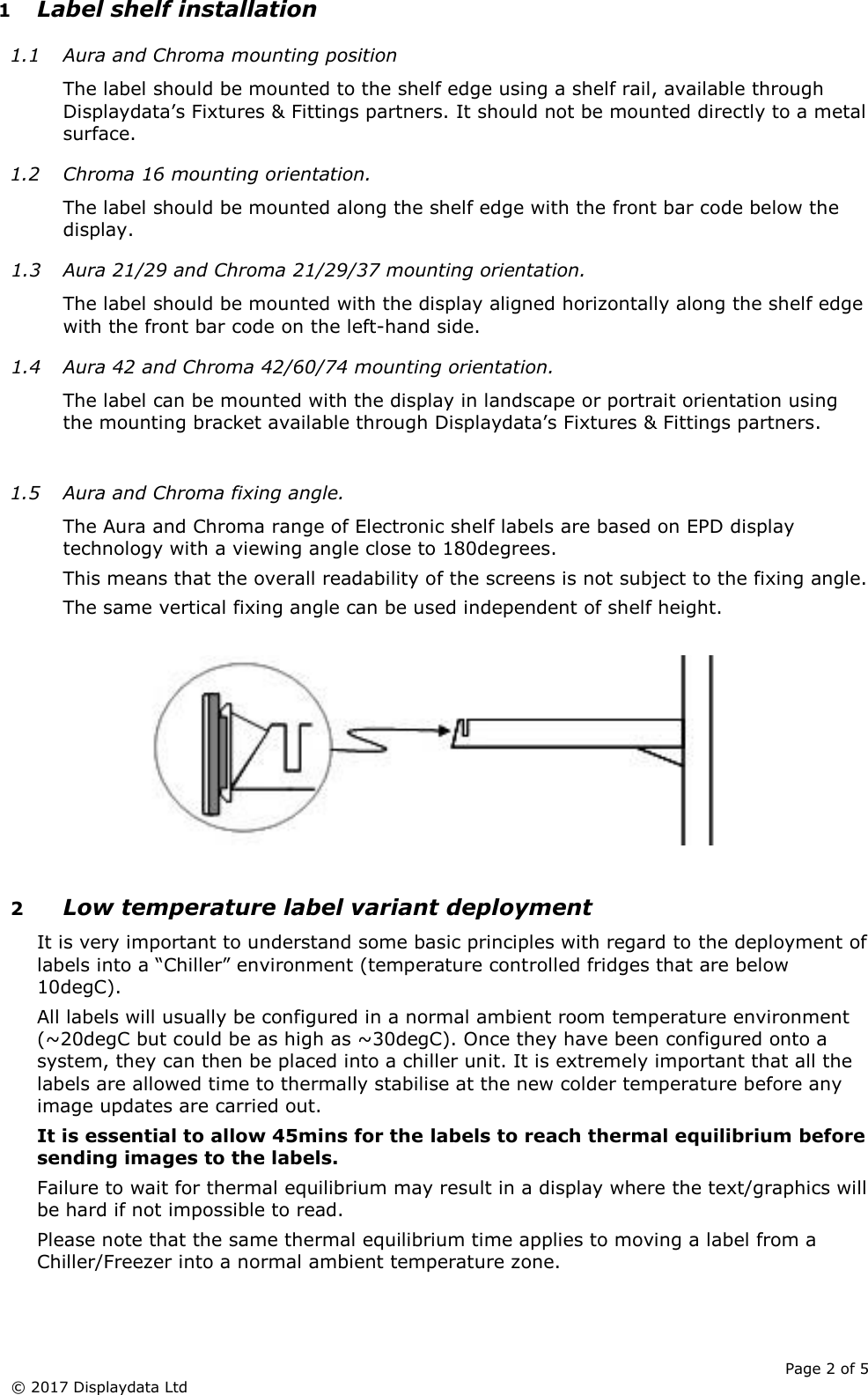      Page 2 of 5 © 2017 Displaydata Ltd 1 Label shelf installation 1.1 Aura and Chroma mounting position The label should be mounted to the shelf edge using a shelf rail, available through Displaydata’s Fixtures &amp; Fittings partners. It should not be mounted directly to a metal surface. 1.2 Chroma 16 mounting orientation. The label should be mounted along the shelf edge with the front bar code below the display. 1.3 Aura 21/29 and Chroma 21/29/37 mounting orientation. The label should be mounted with the display aligned horizontally along the shelf edge with the front bar code on the left-hand side. 1.4 Aura 42 and Chroma 42/60/74 mounting orientation. The label can be mounted with the display in landscape or portrait orientation using the mounting bracket available through Displaydata’s Fixtures &amp; Fittings partners.  1.5 Aura and Chroma fixing angle. The Aura and Chroma range of Electronic shelf labels are based on EPD display technology with a viewing angle close to 180degrees. This means that the overall readability of the screens is not subject to the fixing angle. The same vertical fixing angle can be used independent of shelf height.    2 Low temperature label variant deployment It is very important to understand some basic principles with regard to the deployment of labels into a “Chiller” environment (temperature controlled fridges that are below 10degC). All labels will usually be configured in a normal ambient room temperature environment (~20degC but could be as high as ~30degC). Once they have been configured onto a system, they can then be placed into a chiller unit. It is extremely important that all the labels are allowed time to thermally stabilise at the new colder temperature before any image updates are carried out. It is essential to allow 45mins for the labels to reach thermal equilibrium before sending images to the labels. Failure to wait for thermal equilibrium may result in a display where the text/graphics will be hard if not impossible to read. Please note that the same thermal equilibrium time applies to moving a label from a Chiller/Freezer into a normal ambient temperature zone. 