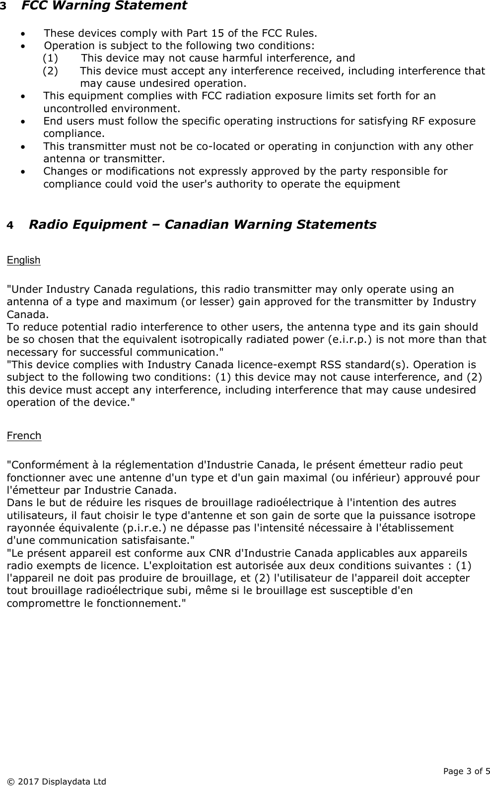      Page 3 of 5 © 2017 Displaydata Ltd 3 FCC Warning Statement  • These devices comply with Part 15 of the FCC Rules. • Operation is subject to the following two conditions: (1) This device may not cause harmful interference, and (2) This device must accept any interference received, including interference that may cause undesired operation. • This equipment complies with FCC radiation exposure limits set forth for an uncontrolled environment.  • End users must follow the specific operating instructions for satisfying RF exposure compliance.  • This transmitter must not be co-located or operating in conjunction with any other antenna or transmitter. • Changes or modifications not expressly approved by the party responsible for compliance could void the user&apos;s authority to operate the equipment  4 Radio Equipment – Canadian Warning Statements  English  &quot;Under Industry Canada regulations, this radio transmitter may only operate using an antenna of a type and maximum (or lesser) gain approved for the transmitter by Industry Canada. To reduce potential radio interference to other users, the antenna type and its gain should be so chosen that the equivalent isotropically radiated power (e.i.r.p.) is not more than that necessary for successful communication.&quot; &quot;This device complies with Industry Canada licence-exempt RSS standard(s). Operation is subject to the following two conditions: (1) this device may not cause interference, and (2) this device must accept any interference, including interference that may cause undesired operation of the device.&quot;  French  &quot;Conformément à la réglementation d&apos;Industrie Canada, le présent émetteur radio peut fonctionner avec une antenne d&apos;un type et d&apos;un gain maximal (ou inférieur) approuvé pour l&apos;émetteur par Industrie Canada. Dans le but de réduire les risques de brouillage radioélectrique à l&apos;intention des autres utilisateurs, il faut choisir le type d&apos;antenne et son gain de sorte que la puissance isotrope rayonnée équivalente (p.i.r.e.) ne dépasse pas l&apos;intensité nécessaire à l&apos;établissement d&apos;une communication satisfaisante.&quot; &quot;Le présent appareil est conforme aux CNR d&apos;Industrie Canada applicables aux appareils radio exempts de licence. L&apos;exploitation est autorisée aux deux conditions suivantes : (1) l&apos;appareil ne doit pas produire de brouillage, et (2) l&apos;utilisateur de l&apos;appareil doit accepter tout brouillage radioélectrique subi, même si le brouillage est susceptible d&apos;en compromettre le fonctionnement.&quot;  