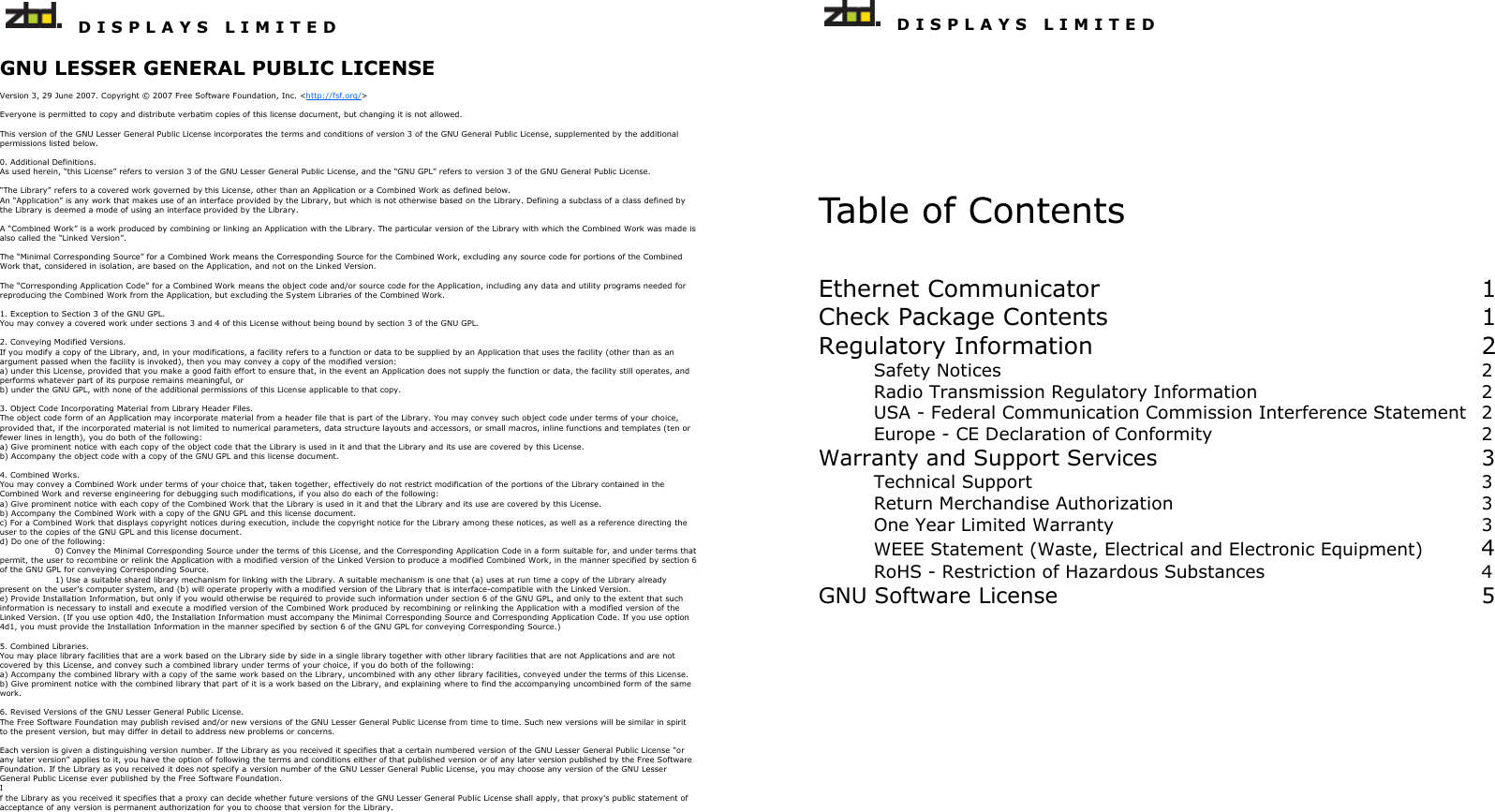   D I S P L A Y S   L I M I T E D   GNU LESSER GENERAL PUBLIC LICENSE  Version 3, 29 June 2007. Copyright © 2007 Free Software Foundation, Inc. &lt;http://fsf.org/&gt;  Everyone is permitted to copy and distribute verbatim copies of this license document, but changing it is not allowed.  This version of the GNU Lesser General Public License incorporates the terms and conditions of version 3 of the GNU General Public License, supplemented by the additional permissions listed below.  0. Additional Definitions. As used herein, “this License” refers to version 3 of the GNU Lesser General Public License, and the “GNU GPL” refers to version 3 of the GNU General Public License.  “The Library” refers to a covered work governed by this License, other than an Application or a Combined Work as defined below. An “Application” is any work that makes use of an interface provided by the Library, but which is not otherwise based on the Library. Defining a subclass of a class defined by the Library is deemed a mode of using an interface provided by the Library.  A “Combined Work” is a work produced by combining or linking an Application with the Library. The particular version of the Library with which the Combined Work was made is also called the “Linked Version”.  The “Minimal Corresponding Source” for a Combined Work means the Corresponding Source for the Combined Work, excluding any source code for portions of the Combined Work that, considered in isolation, are based on the Application, and not on the Linked Version.  The “Corresponding Application Code” for a Combined Work means the object code and/or source code for the Application, including any data and utility programs needed for reproducing the Combined Work from the Application, but excluding the System Libraries of the Combined Work.  1. Exception to Section 3 of the GNU GPL. You may convey a covered work under sections 3 and 4 of this License without being bound by section 3 of the GNU GPL.  2. Conveying Modified Versions. If you modify a copy of the Library, and, in your modifications, a facility refers to a function or data to be supplied by an Application that uses the facility (other than as an argument passed when the facility is invoked), then you may convey a copy of the modified version: a) under this License, provided that you make a good faith effort to ensure that, in the event an Application does not supply the function or data, the facility still operates, and performs whatever part of its purpose remains meaningful, or b) under the GNU GPL, with none of the additional permissions of this License applicable to that copy.  3. Object Code Incorporating Material from Library Header Files. The object code form of an Application may incorporate material from a header file that is part of the Library. You may convey such object code under terms of your choice, provided that, if the incorporated material is not limited to numerical parameters, data structure layouts and accessors, or small macros, inline functions and templates (ten or fewer lines in length), you do both of the following: a) Give prominent notice with each copy of the object code that the Library is used in it and that the Library and its use are covered by this License. b) Accompany the object code with a copy of the GNU GPL and this license document.  4. Combined Works. You may convey a Combined Work under terms of your choice that, taken together, effectively do not restrict modification of the portions of the Library contained in the Combined Work and reverse engineering for debugging such modifications, if you also do each of the following: a) Give prominent notice with each copy of the Combined Work that the Library is used in it and that the Library and its use are covered by this License. b) Accompany the Combined Work with a copy of the GNU GPL and this license document. c) For a Combined Work that displays copyright notices during execution, include the copyright notice for the Library among these notices, as well as a reference directing the user to the copies of the GNU GPL and this license document. d) Do one of the following:    0) Convey the Minimal Corresponding Source under the terms of this License, and the Corresponding Application Code in a form suitable for, and under terms that permit, the user to recombine or relink the Application with a modified version of the Linked Version to produce a modified Combined Work, in the manner specified by section 6 of the GNU GPL for conveying Corresponding Source.   1) Use a suitable shared library mechanism for linking with the Library. A suitable mechanism is one that (a) uses at run time a copy of the Library already present on the user&apos;s computer system, and (b) will operate properly with a modified version of the Library that is interface-compatible with the Linked Version. e) Provide Installation Information, but only if you would otherwise be required to provide such information under section 6 of the GNU GPL, and only to the extent that such information is necessary to install and execute a modified version of the Combined Work produced by recombining or relinking the Application with a modified version of the Linked Version. (If you use option 4d0, the Installation Information must accompany the Minimal Corresponding Source and Corresponding Application Code. If you use option 4d1, you must provide the Installation Information in the manner specified by section 6 of the GNU GPL for conveying Corresponding Source.)  5. Combined Libraries. You may place library facilities that are a work based on the Library side by side in a single library together with other library facilities that are not Applications and are not covered by this License, and convey such a combined library under terms of your choice, if you do both of the following: a) Accompany the combined library with a copy of the same work based on the Library, uncombined with any other library facilities, conveyed under the terms of this License. b) Give prominent notice with the combined library that part of it is a work based on the Library, and explaining where to find the accompanying uncombined form of the same work.  6. Revised Versions of the GNU Lesser General Public License. The Free Software Foundation may publish revised and/or new versions of the GNU Lesser General Public License from time to time. Such new versions will be similar in spirit to the present version, but may differ in detail to address new problems or concerns.  Each version is given a distinguishing version number. If the Library as you received it specifies that a certain numbered version of the GNU Lesser General Public License “or any later version” applies to it, you have the option of following the terms and conditions either of that published version or of any later version published by the Free Software Foundation. If the Library as you received it does not specify a version number of the GNU Lesser General Public License, you may choose any version of the GNU Lesser General Public License ever published by the Free Software Foundation. I f the Library as you received it specifies that a proxy can decide whether future versions of the GNU Lesser General Public License shall apply, that proxy&apos;s public statement of acceptance of any version is permanent authorization for you to choose that version for the Library.     D I S P L A Y S   L I M I T E D  Table of Contents  Ethernet Communicator              1 Check Package Contents              1 Regulatory Information               2 Safety Notices                  2 Radio Transmission Regulatory Information         2 USA - Federal Communication Commission Interference Statement  2 Europe - CE Declaration of Conformity          2 Warranty and Support Services            3 Technical Support                 3 Return Merchandise Authorization            3 One Year Limited Warranty              3 WEEE Statement (Waste, Electrical and Electronic Equipment)  4 RoHS - Restriction of Hazardous Substances        4 GNU Software License                5 