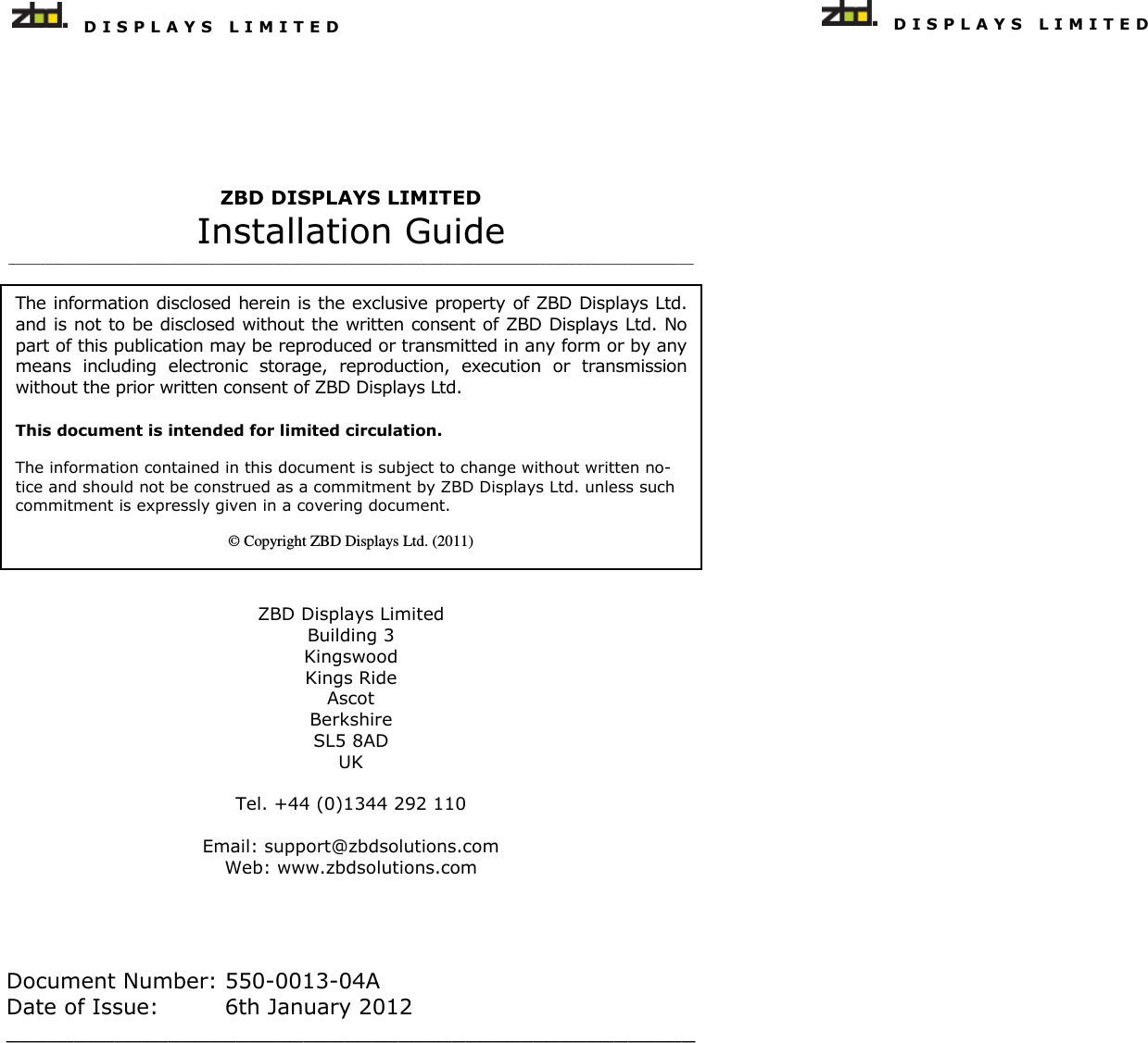   D I S P L A Y S   L I M I T E D   The information disclosed herein is the exclusive property of ZBD Displays Ltd. and is not to be disclosed without the written consent of ZBD Displays Ltd. No part of this publication may be reproduced or transmitted in any form or by any means  including  electronic  storage,  reproduction,  execution  or  transmission without the prior written consent of ZBD Displays Ltd. This document is intended for limited circulation.  The information contained in this document is subject to change without written no-tice and should not be construed as a commitment by ZBD Displays Ltd. unless such commitment is expressly given in a covering document.  © Copyright ZBD Displays Ltd. (2011) ZBD DISPLAYS LIMITED Installation Guide _____________________________________________________________________________________________  ZBD Displays Limited Building 3 Kingswood Kings Ride Ascot Berkshire SL5 8AD UK  Tel. +44 (0)1344 292 110   Email: support@zbdsolutions.com Web: www.zbdsolutions.com    Document Number: 550-0013-04A Date of Issue:    6th January 2012 ___________________________________________________     D I S P L A Y S   L I M I T E D  