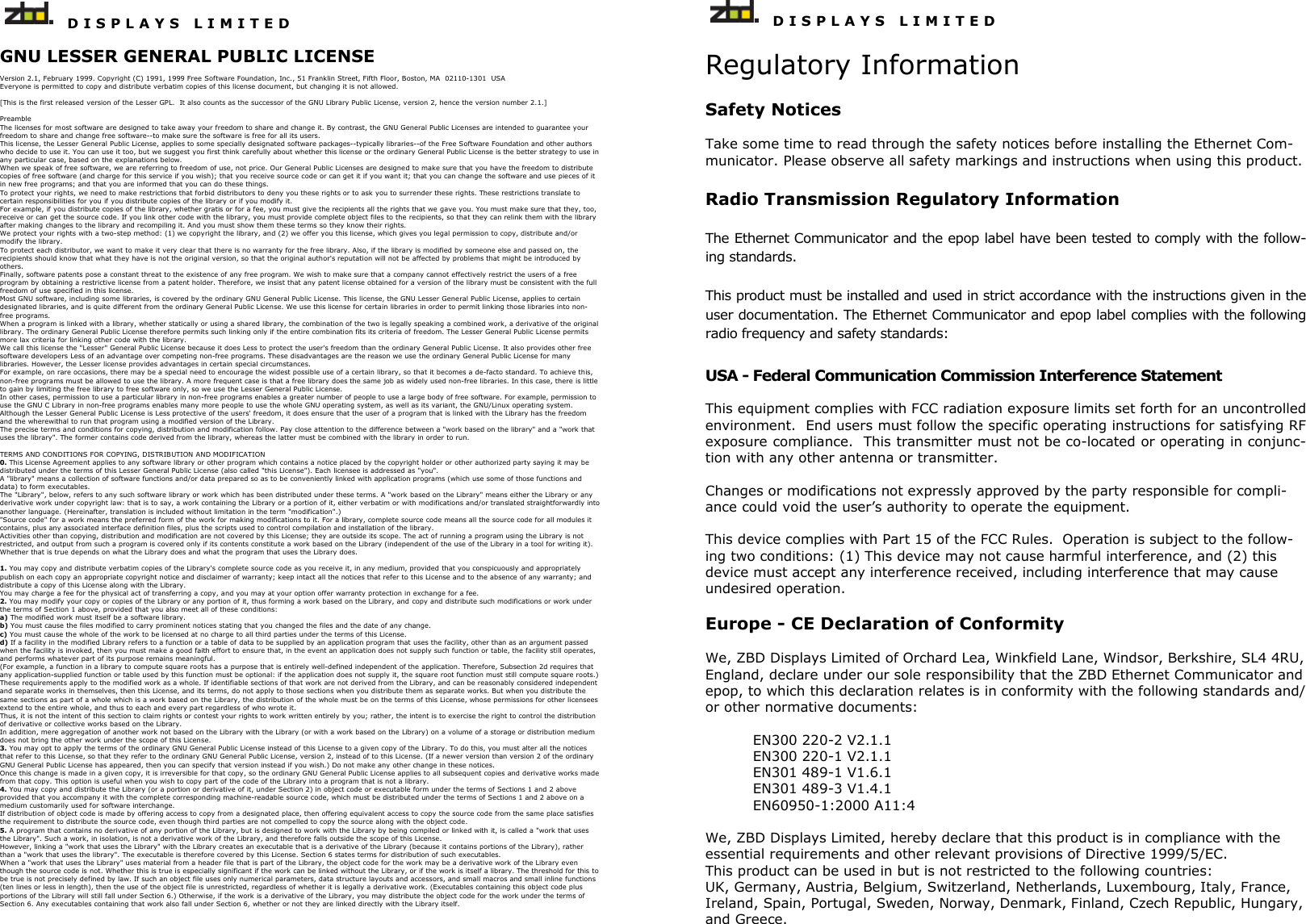   D I S P L A Y S   L I M I T E D   GNU LESSER GENERAL PUBLIC LICENSE  Version 2.1, February 1999. Copyright (C) 1991, 1999 Free Software Foundation, Inc., 51 Franklin Street, Fifth Floor, Boston, MA  02110-1301  USA Everyone is permitted to copy and distribute verbatim copies of this license document, but changing it is not allowed.  [This is the first released version of the Lesser GPL.  It also counts as the successor of the GNU Library Public License, version 2, hence the version number 2.1.]  Preamble The licenses for most software are designed to take away your freedom to share and change it. By contrast, the GNU General Public Licenses are intended to guarantee your freedom to share and change free software--to make sure the software is free for all its users.  This license, the Lesser General Public License, applies to some specially designated software packages--typically libraries--of the Free Software Foundation and other authors who decide to use it. You can use it too, but we suggest you first think carefully about whether this license or the ordinary General Public License is the better strategy to use in any particular case, based on the explanations below.  When we speak of free software, we are referring to freedom of use, not price. Our General Public Licenses are designed to make sure that you have the freedom to distribute copies of free software (and charge for this service if you wish); that you receive source code or can get it if you want it; that you can change the software and use pieces of it in new free programs; and that you are informed that you can do these things.  To protect your rights, we need to make restrictions that forbid distributors to deny you these rights or to ask you to surrender these rights. These restrictions translate to certain responsibilities for you if you distribute copies of the library or if you modify it.  For example, if you distribute copies of the library, whether gratis or for a fee, you must give the recipients all the rights that we gave you. You must make sure that they, too, receive or can get the source code. If you link other code with the library, you must provide complete object files to the recipients, so that they can relink them with the library after making changes to the library and recompiling it. And you must show them these terms so they know their rights.  We protect your rights with a two-step method: (1) we copyright the library, and (2) we offer you this license, which gives you legal permission to copy, distribute and/or modify the library.  To protect each distributor, we want to make it very clear that there is no warranty for the free library. Also, if the library is modified by someone else and passed on, the recipients should know that what they have is not the original version, so that the original author&apos;s reputation will not be affected by problems that might be introduced by others.  Finally, software patents pose a constant threat to the existence of any free program. We wish to make sure that a company cannot effectively restrict the users of a free program by obtaining a restrictive license from a patent holder. Therefore, we insist that any patent license obtained for a version of the library must be consistent with the full freedom of use specified in this license.  Most GNU software, including some libraries, is covered by the ordinary GNU General Public License. This license, the GNU Lesser General Public License, applies to certain designated libraries, and is quite different from the ordinary General Public License. We use this license for certain libraries in order to permit linking those libraries into non-free programs.  When a program is linked with a library, whether statically or using a shared library, the combination of the two is legally speaking a combined work, a derivative of the original library. The ordinary General Public License therefore permits such linking only if the entire combination fits its criteria of freedom. The Lesser General Public License permits more lax criteria for linking other code with the library.  We call this license the &quot;Lesser&quot; General Public License because it does Less to protect the user&apos;s freedom than the ordinary General Public License. It also provides other free software developers Less of an advantage over competing non-free programs. These disadvantages are the reason we use the ordinary General Public License for many libraries. However, the Lesser license provides advantages in certain special circumstances.  For example, on rare occasions, there may be a special need to encourage the widest possible use of a certain library, so that it becomes a de-facto standard. To achieve this, non-free programs must be allowed to use the library. A more frequent case is that a free library does the same job as widely used non-free libraries. In this case, there is little to gain by limiting the free library to free software only, so we use the Lesser General Public License.  In other cases, permission to use a particular library in non-free programs enables a greater number of people to use a large body of free software. For example, permission to use the GNU C Library in non-free programs enables many more people to use the whole GNU operating system, as well as its variant, the GNU/Linux operating system.  Although the Lesser General Public License is Less protective of the users&apos; freedom, it does ensure that the user of a program that is linked with the Library has the freedom and the wherewithal to run that program using a modified version of the Library.  The precise terms and conditions for copying, distribution and modification follow. Pay close attention to the difference between a &quot;work based on the library&quot; and a &quot;work that uses the library&quot;. The former contains code derived from the library, whereas the latter must be combined with the library in order to run.   TERMS AND CONDITIONS FOR COPYING, DISTRIBUTION AND MODIFICATION 0. This License Agreement applies to any software library or other program which contains a notice placed by the copyright holder or other authorized party saying it may be distributed under the terms of this Lesser General Public License (also called &quot;this License&quot;). Each licensee is addressed as &quot;you&quot;.  A &quot;library&quot; means a collection of software functions and/or data prepared so as to be conveniently linked with application programs (which use some of those functions and data) to form executables.  The &quot;Library&quot;, below, refers to any such software library or work which has been distributed under these terms. A &quot;work based on the Library&quot; means either the Library or any derivative work under copyright law: that is to say, a work containing the Library or a portion of it, either verbatim or with modifications and/or translated straightforwardly into another language. (Hereinafter, translation is included without limitation in the term &quot;modification&quot;.)  &quot;Source code&quot; for a work means the preferred form of the work for making modifications to it. For a library, complete source code means all the source code for all modules it contains, plus any associated interface definition files, plus the scripts used to control compilation and installation of the library.  Activities other than copying, distribution and modification are not covered by this License; they are outside its scope. The act of running a program using the Library is not restricted, and output from such a program is covered only if its contents constitute a work based on the Library (independent of the use of the Library in a tool for writing it). Whether that is true depends on what the Library does and what the program that uses the Library does.   1. You may copy and distribute verbatim copies of the Library&apos;s complete source code as you receive it, in any medium, provided that you conspicuously and appropriately publish on each copy an appropriate copyright notice and disclaimer of warranty; keep intact all the notices that refer to this License and to the absence of any warranty; and distribute a copy of this License along with the Library.  You may charge a fee for the physical act of transferring a copy, and you may at your option offer warranty protection in exchange for a fee.  2. You may modify your copy or copies of the Library or any portion of it, thus forming a work based on the Library, and copy and distribute such modifications or work under the terms of Section 1 above, provided that you also meet all of these conditions:  a) The modified work must itself be a software library.  b) You must cause the files modified to carry prominent notices stating that you changed the files and the date of any change.  c) You must cause the whole of the work to be licensed at no charge to all third parties under the terms of this License.  d) If a facility in the modified Library refers to a function or a table of data to be supplied by an application program that uses the facility, other than as an argument passed when the facility is invoked, then you must make a good faith effort to ensure that, in the event an application does not supply such function or table, the facility still operates, and performs whatever part of its purpose remains meaningful.  (For example, a function in a library to compute square roots has a purpose that is entirely well-defined independent of the application. Therefore, Subsection 2d requires that any application-supplied function or table used by this function must be optional: if the application does not supply it, the square root function must still compute square roots.) These requirements apply to the modified work as a whole. If identifiable sections of that work are not derived from the Library, and can be reasonably considered independent and separate works in themselves, then this License, and its terms, do not apply to those sections when you distribute them as separate works. But when you distribute the same sections as part of a whole which is a work based on the Library, the distribution of the whole must be on the terms of this License, whose permissions for other licensees extend to the entire whole, and thus to each and every part regardless of who wrote it.  Thus, it is not the intent of this section to claim rights or contest your rights to work written entirely by you; rather, the intent is to exercise the right to control the distribution of derivative or collective works based on the Library.  In addition, mere aggregation of another work not based on the Library with the Library (or with a work based on the Library) on a volume of a storage or distribution medium does not bring the other work under the scope of this License.  3. You may opt to apply the terms of the ordinary GNU General Public License instead of this License to a given copy of the Library. To do this, you must alter all the notices that refer to this License, so that they refer to the ordinary GNU General Public License, version 2, instead of to this License. (If a newer version than version 2 of the ordinary GNU General Public License has appeared, then you can specify that version instead if you wish.) Do not make any other change in these notices.  Once this change is made in a given copy, it is irreversible for that copy, so the ordinary GNU General Public License applies to all subsequent copies and derivative works made from that copy. This option is useful when you wish to copy part of the code of the Library into a program that is not a library.  4. You may copy and distribute the Library (or a portion or derivative of it, under Section 2) in object code or executable form under the terms of Sections 1 and 2 above provided that you accompany it with the complete corresponding machine-readable source code, which must be distributed under the terms of Sections 1 and 2 above on a medium customarily used for software interchange.  If distribution of object code is made by offering access to copy from a designated place, then offering equivalent access to copy the source code from the same place satisfies the requirement to distribute the source code, even though third parties are not compelled to copy the source along with the object code.  5. A program that contains no derivative of any portion of the Library, but is designed to work with the Library by being compiled or linked with it, is called a &quot;work that uses the Library&quot;. Such a work, in isolation, is not a derivative work of the Library, and therefore falls outside the scope of this License.  However, linking a &quot;work that uses the Library&quot; with the Library creates an executable that is a derivative of the Library (because it contains portions of the Library), rather than a &quot;work that uses the library&quot;. The executable is therefore covered by this License. Section 6 states terms for distribution of such executables.  When a &quot;work that uses the Library&quot; uses material from a header file that is part of the Library, the object code for the work may be a derivative work of the Library even though the source code is not. Whether this is true is especially significant if the work can be linked without the Library, or if the work is itself a library. The threshold for this to be true is not precisely defined by law. If such an object file uses only numerical parameters, data structure layouts and accessors, and small macros and small inline functions (ten lines or less in length), then the use of the object file is unrestricted, regardless of whether it is legally a derivative work. (Executables containing this object code plus portions of the Library will still fall under Section 6.) Otherwise, if the work is a derivative of the Library, you may distribute the object code for the work under the terms of Section 6. Any executables containing that work also fall under Section 6, whether or not they are linked directly with the Library itself.      D I S P L A Y S   L I M I T E D  Regulatory Information  Safety Notices  Take some time to read through the safety notices before installing the Ethernet Com-municator. Please observe all safety markings and instructions when using this product.  Radio Transmission Regulatory Information  The Ethernet Communicator and the epop label have been tested to comply with the follow-ing standards. This product must be installed and used in strict accordance with the instructions given in the user documentation. The Ethernet Communicator and epop label complies with the following radio frequency and safety standards: USA - Federal Communication Commission Interference Statement  This equipment complies with FCC radiation exposure limits set forth for an uncontrolled environment.  End users must follow the specific operating instructions for satisfying RF exposure compliance.  This transmitter must not be co-located or operating in conjunc-tion with any other antenna or transmitter.  Changes or modifications not expressly approved by the party responsible for compli-ance could void the user’s authority to operate the equipment.  This device complies with Part 15 of the FCC Rules.  Operation is subject to the follow-ing two conditions: (1) This device may not cause harmful interference, and (2) this device must accept any interference received, including interference that may cause undesired operation.  Europe - CE Declaration of Conformity  We, ZBD Displays Limited of Orchard Lea, Winkfield Lane, Windsor, Berkshire, SL4 4RU, England, declare under our sole responsibility that the ZBD Ethernet Communicator and epop, to which this declaration relates is in conformity with the following standards and/or other normative documents:  EN300 220-2 V2.1.1 EN300 220-1 V2.1.1 EN301 489-1 V1.6.1 EN301 489-3 V1.4.1 EN60950-1:2000 A11:4  We, ZBD Displays Limited, hereby declare that this product is in compliance with the essential requirements and other relevant provisions of Directive 1999/5/EC.  This product can be used in but is not restricted to the following countries:  UK, Germany, Austria, Belgium, Switzerland, Netherlands, Luxembourg, Italy, France, Ireland, Spain, Portugal, Sweden, Norway, Denmark, Finland, Czech Republic, Hungary, and Greece. 