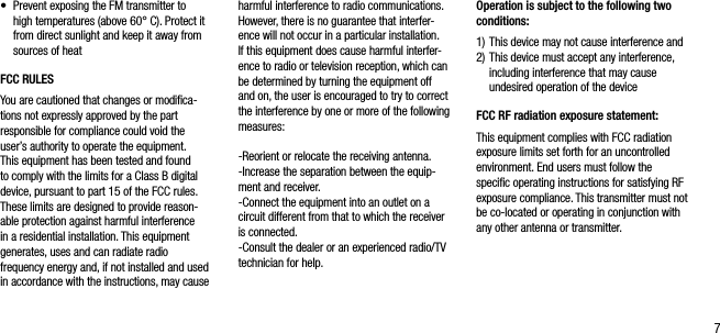7&bull;   Prevent exposing the FM transmitter to high temperatures (above 60&deg; C). Protect it from direct sunlight and keep it away from sources of heatFCC RULES You are cautioned that changes or modiﬁca-tions not expressly approved by the part responsible for compliance could void the user&rsquo;s authority to operate the equipment.This equipment has been tested and found to comply with the limits for a Class B digital device, pursuant to part 15 of the FCC rules. These limits are designed to provide reason-able protection against harmful interference in a residential installation. This equipment generates, uses and can radiate radio frequency energy and, if not installed and used in accordance with the instructions, may cause harmful interference to radio communications. However, there is no guarantee that interfer-ence will not occur in a particular installation. If this equipment does cause harmful interfer-ence to radio or television reception, which can be determined by turning the equipment off and on, the user is encouraged to try to correct the interference by one or more of the following measures:-Reorient or relocate the receiving antenna.-Increase the separation between the equip-ment and receiver.-Connect the equipment into an outlet on a circuit different from that to which the receiver is connected.-Consult the dealer or an experienced radio/TV technician for help.Operation is subject to the following two conditions:1)  This device may not cause interference and2)  This device must accept any interference, including interference that may cause undesired operation of the deviceFCC RF radiation exposure statement:This equipment complies with FCC radiation exposure limits set forth for an uncontrolledenvironment. End users must follow the speciﬁc operating instructions for satisfying RF exposure compliance. This transmitter must not be co-located or operating in conjunction with any other antenna or transmitter.