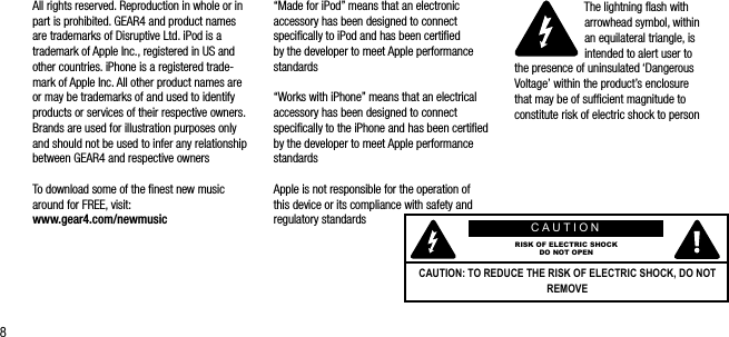 8All rights reserved. Reproduction in whole or in part is prohibited. GEAR4 and product names are trademarks of Disruptive Ltd. iPod is a trademark of Apple Inc., registered in US and other countries. iPhone is a registered trade-mark of Apple Inc. All other product names are or may be trademarks of and used to identify products or services of their respective owners. Brands are used for illustration purposes only and should not be used to infer any relationship between GEAR4 and respective owners To download some of the ﬁnest new music around for FREE, visit:    www.gear4.com/newmusic&ldquo;Made for iPod&rdquo; means that an electronic accessory has been designed to connect speciﬁcally to iPod and has been certiﬁed by the developer to meet Apple performance standards&ldquo;Works with iPhone&rdquo; means that an electrical accessory has been designed to connect speciﬁcally to the iPhone and has been certiﬁed by the developer to meet Apple performance standardsApple is not responsible for the operation of this device or its compliance with safety and regulatory standardsThe lightning ﬂash with arrowhead symbol, within  an equilateral triangle, is intended to alert user to  the presence of uninsulated &lsquo;Dangerous Voltage&rsquo; within the product&rsquo;s enclosure  that may be of sufﬁcient magnitude to constitute risk of electric shock to personCAUTIONRISK OF ELECTRIC SHOCKDO NOT OPENCAUTION: TO REDUCE THE RISK OF ELECTRIC SHOCK, DO NOT REMOVE 