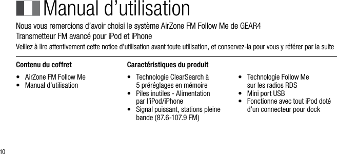 10Manual d&rsquo;utilisationNous vous remercions d&rsquo;avoir choisi le syst&egrave;me AirZone FM Follow Me de GEAR4      Transmetteur FM avanc&eacute; pour iPod et iPhoneVeillez &agrave; lire attentivement cette notice d&rsquo;utilisation avant toute utilisation, et conservez-la pour vous y r&eacute;f&eacute;rer par la suiteContenu du coffret&bull;    AirZone FM Follow Me&bull;    Manual d&rsquo;utilisationCaract&eacute;ristiques du produit&bull;    Technologie ClearSearch &agrave;  5 pr&eacute;r&eacute;glages en m&eacute;moire&bull;    Piles inutiles - Alimentation  par l&rsquo;iPod/iPhone&bull;    Signal puissant, stations pleine bande (87.6-107.9 FM)&bull;    Technologie Follow Me  sur les radios RDS&bull;    Mini port USB&bull;    Fonctionne avec tout iPod dot&eacute; d&rsquo;un connecteur pour dock