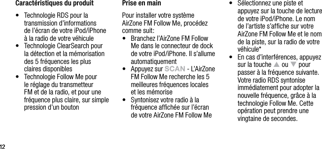 1212Caract&eacute;ristiques du produit &bull;   Technologie RDS pour la transmission d&rsquo;informations  de l&rsquo;&eacute;cran de votre iPod/iPhone  &agrave; la radio de votre v&eacute;hicule&bull;   Technologie ClearSearch pour  la d&eacute;tection et la m&eacute;morisation des 5 fr&eacute;quences les plus  claires disponibles&bull;   Technologie Follow Me pour  le r&eacute;glage du transmetteur FM et de la radio, et pour une fr&eacute;quence plus claire, sur simple pression d&rsquo;un bouton Prise en mainPour installer votre syst&egrave;me  AirZone FM Follow Me, proc&eacute;dez comme suit:&bull;   Branchez l&rsquo;AirZone FM Follow Me dans le connecteur de dock de votre iPod/iPhone. Il s&rsquo;allume automatiquement&bull;   Appuyez sur sCAn - L&rsquo;AirZone FM Follow Me recherche les 5 meilleures fr&eacute;quences locales  et les m&eacute;morise&bull;   Syntonisez votre radio &agrave; la fr&eacute;quence afﬁch&eacute;e sur l&rsquo;&eacute;cran  de votre AirZone FM Follow Me&bull;   S&eacute;lectionnez une piste et appuyez sur la touche de lecture de votre iPod/iPhone. Le nom de l&rsquo;artiste s&rsquo;afﬁche sur votre AirZone FM Follow Me et le nom de la piste, sur la radio de votre v&eacute;hicule*&bull;   En cas d&rsquo;interf&eacute;rences, appuyez sur la touche p ou q pour passer &agrave; la fr&eacute;quence suivante. Votre radio RDS syntonise imm&eacute;diatement pour adopter la nouvelle fr&eacute;quence, gr&acirc;ce &agrave; la technologie Follow Me. Cette op&eacute;ration peut prendre une vingtaine de secondes.     