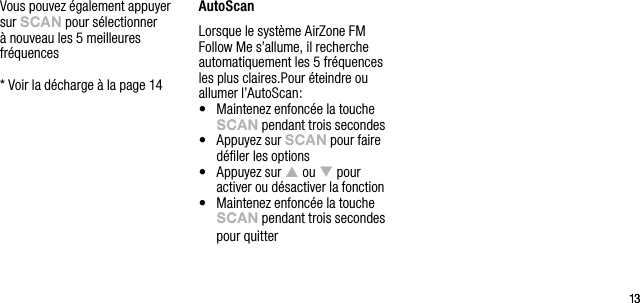 1313Vous pouvez &eacute;galement appuyer sur sCAn pour s&eacute;lectionner &agrave; nouveau les 5 meilleures fr&eacute;quences  *  Voir la d&eacute;charge &agrave; la page 14AutoScanLorsque le syst&egrave;me AirZone FM Follow Me s&rsquo;allume, il recherche automatiquement les 5 fr&eacute;quences les plus claires.Pour &eacute;teindre ou allumer l&rsquo;AutoScan:&bull;   Maintenez enfonc&eacute;e la touche sCAn pendant trois secondes&bull;   Appuyez sur sCAn pour faire d&eacute;ﬁler les options&bull;   Appuyez sur p ou q pour activer ou d&eacute;sactiver la fonction&bull;   Maintenez enfonc&eacute;e la touche sCAn pendant trois secondes pour quitter