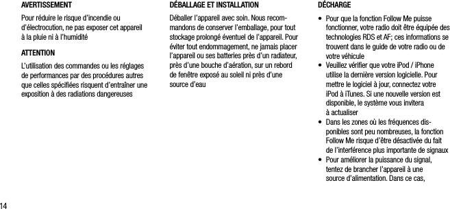 14AVERTISSEMENTPour r&eacute;duire le risque d&rsquo;incendie ou d&rsquo;&eacute;lectrocution, ne pas exposer cet appareil  &agrave; la pluie ni &agrave; l&rsquo;humidit&eacute;ATTENTIONL&rsquo;utilisation des commandes ou les r&eacute;glages de performances par des proc&eacute;dures autres que celles sp&eacute;ciﬁ&eacute;es risquent d&rsquo;entra&icirc;ner une exposition &agrave; des radiations dangereusesD&Eacute;CHARGE&bull;   Pour que la fonction Follow Me puisse fonctionner, votre radio doit &ecirc;tre &eacute;quip&eacute;e des technologies RDS et AF; ces informations se trouvent dans le guide de votre radio ou de votre v&eacute;hicule&bull;   Veuillez v&eacute;riﬁer que votre iPod / iPhone utilise la derni&egrave;re version logicielle. Pour mettre le logiciel &agrave; jour, connectez votre iPod &agrave; iTunes. Si une nouvelle version est disponible, le syst&egrave;me vous invitera  &agrave; actualiser&bull;   Dans les zones o&ugrave; les fr&eacute;quences dis-ponibles sont peu nombreuses, la fonction Follow Me risque d&rsquo;&ecirc;tre d&eacute;sactiv&eacute;e du fait de l&rsquo;interf&eacute;rence plus importante de signaux&bull;   Pour am&eacute;liorer la puissance du signal, tentez de brancher l&rsquo;appareil &agrave; une  source d&rsquo;alimentation. Dans ce cas,  D&Eacute;BALLAGE ET INSTALLATION D&eacute;baller l&rsquo;appareil avec soin. Nous recom-mandons de conserver l&rsquo;emballage, pour tout stockage prolong&eacute; &eacute;ventuel de l&rsquo;appareil. Pour &eacute;viter tout endommagement, ne jamais placer l&rsquo;appareil ou ses batteries pr&egrave;s d&rsquo;un radiateur, pr&egrave;s d&rsquo;une bouche d&rsquo;a&eacute;ration, sur un rebord de fen&ecirc;tre expos&eacute; au soleil ni pr&egrave;s d&rsquo;une source d&rsquo;eau