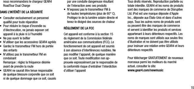 15nous recommandons le chargeur GEAR4 RoadTour Dual ChargeDANS L&rsquo;INT&Eacute;R&Ecirc;T DE LA S&Eacute;CURIT&Eacute;&bull;   Consulter exclusivement un personnel qualiﬁ&eacute; pour toute r&eacute;paration&bull;    Pour r&eacute;duire le risque d&rsquo;incendie ou d&rsquo;&eacute;lectrocution, ne jamais exposer cet appareil &agrave; la pluie ni &agrave; l&rsquo;humidit&eacute;&bull;    Ne pas ouvrir le bo&icirc;tier&bull;    N&rsquo;utiliser que les accessoires GEAR4 agr&eacute;&eacute;s&bull;   Gardez le transmetteur FM hors de port&eacute;e des enfants&bull;    N&rsquo;utilisez pas le transmetteur FM en conduisant   Remarque : r&eacute;glez la fr&eacute;quence d&eacute;sir&eacute;e avant de prendre la route&bull;   GEAR4 ne saurait &ecirc;tre tenue responsable de quelque blessure corporelle que ce soit ni de quelque dommage que ce soit, caus&eacute;s par une conduite dangereuse r&eacute;sultant  de l&rsquo;interaction avec ses produits&bull;   N&rsquo;exposez pas le transmetteur FM &agrave;  de hautes temp&eacute;ratures (plus de 60&deg; C). Prot&eacute;gez-le de la lumi&egrave;re solaire directe et tenez-le &eacute;loign&eacute; des sources de chaleurR&Egrave;GLEMENT DE LA FCCCet appareil est conforme &agrave; la section 15 du r&egrave;glement de la Commission f&eacute;d&eacute;rale am&eacute;ricaine aux communications (FCC). Le fonctionnement de cet appareil est soumis &agrave; son absence d&rsquo;interf&eacute;rences nuisibles. Ne pas modiﬁer l&rsquo;appareil, de quelque mani&egrave;re que ce soit. Toute modiﬁcation non ap-prouv&eacute;e express&eacute;ment par le responsable de la conformit&eacute; risque d&rsquo;entra&icirc;ner l&rsquo;interdiction d&rsquo;utiliser l&rsquo;appareilTous droits r&eacute;serv&eacute;s. Reproduction partielle ou totale interdite. GEAR4 et les noms de produits sont des marques de commerce de Disruptive Ltd. iPod est une marque d&eacute;pos&eacute;e d&rsquo;Apple Inc., d&eacute;pos&eacute;e aux &Eacute;tats-Unis et dans d&rsquo;autres pays. Tous les autres noms de produits sont ou peuvent &ecirc;tre des marques de commerce et servent &agrave; identiﬁer les produits et services appartenant &agrave; leurs d&eacute;tenteurs respectifs. Les noms de marques sont utilis&eacute;s aux seules ﬁns d&rsquo;illustration et ne doivent pas &ecirc;tre utilis&eacute;s pour insinuer une relation entre GEAR4 et leurs d&eacute;tenteurs respectifsPour t&eacute;l&eacute;charger GRATUITEMENT de nouveaux morceaux parmi les meilleurs du march&eacute; actuel, consulter le site:  www.gear4.com/newmusic