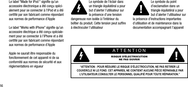 16Le label &ldquo;Made for iPod &ldquo; signiﬁe qu&rsquo;un accessoire &eacute;lectronique a &eacute;t&eacute; con&ccedil;u sp&eacute;ci-alement pour se connecter &agrave; l&rsquo;iPod et a &eacute;t&eacute; certiﬁ&eacute; par son fabricant comme r&eacute;pondant aux normes de performance d&rsquo;AppleLe label &ldquo;Works with iPhone&rdquo; signiﬁe qu&rsquo;un accessoire &eacute;lectrique a &eacute;t&eacute; con&ccedil;u sp&eacute;ciale-ment pour se connecter &agrave; l&rsquo;iPhone et a &eacute;t&eacute; certiﬁ&eacute; par son fabricant comme r&eacute;pondant aux normes de performance d&rsquo;AppleApple ne saurait &ecirc;tre responsable du fonctionnement de cet appareil ni de sa conformit&eacute; aux normes de s&eacute;curit&eacute; et aux r&eacute;glementations en vigueurLe symbole de l&rsquo;&eacute;clair dans un triangle &eacute;quilat&eacute;ral a pour but d&rsquo;alerter l&rsquo;utilisateur sur la pr&eacute;sence d&rsquo;une tension dangereuse non isol&eacute;e &agrave; l&rsquo;int&eacute;rieur du bo&icirc;tier du produit. Cette tension peut sufﬁre &agrave; &eacute;lectrocuter l&rsquo;utilisateurLe symbole du point d&rsquo;exclamation dans un triangle &eacute;quilat&eacute;ral a pour but d&rsquo;alerter l&rsquo;utilisateur sur la pr&eacute;sence d&rsquo;instructions importantes d&rsquo;utilisation et de maintenance dans la documentation accompagnant l&rsquo;appareilATTENTIONRISQUE D&rsquo;&Eacute;LECTROCUTION NE PAS OUVRIR&ldquo;ATTENTION : POUR R&Eacute;DUIRE LE RISQUE D&rsquo;&Eacute;LECTROCUTION, NE PAS RETIRER LE COUVERCLE NI LE FOND. CET APPAREIL NE CONTIENT AUCUNE PI&Egrave;CE R&Eacute;PARABLE PAR L&rsquo;UTILISATEUR.CONSULTER LE PERSONNEL QUALIFI&Eacute; POUR TOUTE R&Eacute;PARATION.&rdquo; 