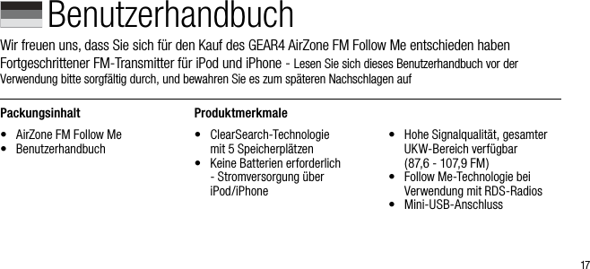 17BenutzerhandbuchWir freuen uns, dass Sie sich f&uuml;r den Kauf des GEAR4 AirZone FM Follow Me entschieden haben  Fortgeschrittener FM-Transmitter f&uuml;r iPod und iPhone - Lesen Sie sich dieses Benutzerhandbuch vor der  Verwendung bitte sorgf&auml;ltig durch, und bewahren Sie es zum sp&auml;teren Nachschlagen aufPackungsinhalt&bull;  AirZone FM Follow Me&bull;   BenutzerhandbuchProduktmerkmale&bull;   ClearSearch-Technologie  mit 5 Speicherpl&auml;tzen&bull;   Keine Batterien erforderlich - Stromversorgung &uuml;ber  iPod/iPhone&bull;   Hohe Signalqualit&auml;t, gesamter UKW-Bereich verf&uuml;gbar   (87,6 - 107,9 FM)&bull;   Follow Me-Technologie bei Verwendung mit RDS-Radios&bull;  Mini-USB-Anschluss