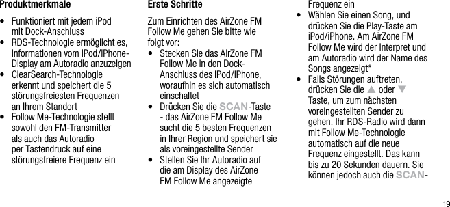 19Produktmerkmale&bull;   Funktioniert mit jedem iPod  mit Dock-Anschluss&bull;   RDS-Technologie erm&ouml;glicht es, Informationen vom iPod/iPhone-Display am Autoradio anzuzeigen&bull;   ClearSearch-Technologie erkennt und speichert die 5 st&ouml;rungsfreiesten Frequenzen  an Ihrem Standort&bull;   Follow Me-Technologie stellt sowohl den FM-Transmitter als auch das Autoradio per Tastendruck auf eine st&ouml;rungsfreiere Frequenz ein Erste SchritteZum Einrichten des AirZone FM Follow Me gehen Sie bitte wie folgt vor:&bull;   Stecken Sie das AirZone FM Follow Me in den Dock-Anschluss des iPod/iPhone, woraufhin es sich automatisch einschaltet&bull;   Dr&uuml;cken Sie die sCAn-Taste - das AirZone FM Follow Me sucht die 5 besten Frequenzen in Ihrer Region und speichert sie als voreingestellte Sender&bull;   Stellen Sie Ihr Autoradio auf  die am Display des AirZone  FM Follow Me angezeigte Frequenz ein&bull;   W&auml;hlen Sie einen Song, und dr&uuml;cken Sie die Play-Taste am iPod/iPhone. Am AirZone FM Follow Me wird der Interpret und am Autoradio wird der Name des Songs angezeigt*&bull;   Falls St&ouml;rungen auftreten, dr&uuml;cken Sie die p oder q Taste, um zum n&auml;chsten voreingestellten Sender zu gehen. Ihr RDS-Radio wird dann mit Follow Me-Technologie automatisch auf die neue Frequenz eingestellt. Das kann bis zu 20 Sekunden dauern. Sie k&ouml;nnen jedoch auch die sCAn-