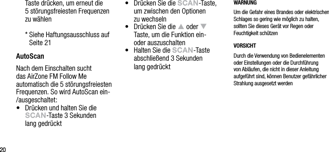 2020Taste dr&uuml;cken, um erneut die  5 st&ouml;rungsfreiesten Frequenzen  zu w&auml;hlen  *  Siehe Haftungsausschluss auf Seite 21AutoScanNach dem Einschalten sucht das AirZone FM Follow Me automatisch die 5 st&ouml;rungsfreiesten Frequenzen. So wird AutoScan ein-/ausgeschaltet:&bull;   Dr&uuml;cken und halten Sie die sCAn-Taste 3 Sekunden  lang gedr&uuml;ckt&bull;   Dr&uuml;cken Sie die sCAn-Taste, um zwischen den Optionen  zu wechseln&bull;   Dr&uuml;cken Sie die p oder q  Taste, um die Funktion ein-  oder auszuschalten&bull;   Halten Sie die sCAn-Taste abschlie&szlig;end 3 Sekunden  lang gedr&uuml;cktWARNUNGUm die Gefahr eines Brandes oder elektrischen Schlages so gering wie m&ouml;glich zu halten, sollten Sie dieses Ger&auml;t vor Regen oder Feuchtigkeit sch&uuml;tzenVORSICHTDurch die Verwendung von Bedienelementen oder Einstellungen oder die Durchf&uuml;hrung von Abl&auml;ufen, die nicht in dieser Anleitung aufgef&uuml;hrt sind, k&ouml;nnen Benutzer gef&auml;hrlicher Strahlung ausgesetzt werden
