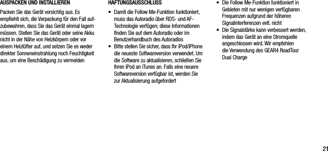 2121AUSPACKEN UND INSTALLIERENPacken Sie das Ger&auml;t vorsichtig aus. Es empﬁehlt sich, die Verpackung f&uuml;r den Fall auf-zubewahren, dass Sie das Ger&auml;t einmal lagern m&uuml;ssen. Stellen Sie das Ger&auml;t oder seine Akku nicht in der N&auml;he von Heizk&ouml;rpern oder vor einem Heizl&uuml;fter auf, und setzen Sie es weder direkter Sonneneinstrahlung noch Feuchtigkeit aus, um eine Besch&auml;digung zu vermeiden&bull;   Die Follow Me-Funktion funktioniert in Gebieten mit nur wenigen verf&uuml;gbaren Frequenzen aufgrund der h&ouml;heren Signalinterferenzen evtl. nicht&bull;   Die Signalst&auml;rke kann verbessert werden, indem das Ger&auml;t an eine Stromquelle angeschlossen wird. Wir empfehlen  die Verwendung des GEAR4 RoadTour Dual ChargeHAFTUNGSAUSSCHLUSS&bull;   Damit die Follow Me-Funktion funktioniert, muss das Autoradio &uuml;ber RDS- und AF-Technologie verf&uuml;gen; diese Informationen ﬁnden Sie auf dem Autoradio oder im Benutzerhandbuch des Autoradios&bull;   Bitte stellen Sie sicher, dass Ihr iPod/iPhone die neueste Softwareversion verwendet. Um die Software zu aktualisieren, schlie&szlig;en Sie Ihren iPod an iTunes an. Falls eine neuere Softwareversion verf&uuml;gbar ist, werden Sie zur Aktualisierung aufgefordert