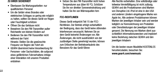 22ZU IHRER SICHERHEIT&bull;    &Uuml;berlassen Sie Wartungsarbeiten  nur qualiﬁziertem Personal&bull;    Um die Gefahr eines Brandes oder elektrischen Schlages so gering wie m&ouml;glich zu halten, sollten Sie dieses Ger&auml;t vor Regen oder Feuchtigkeit sch&uuml;tzen&bull;    &Ouml;ffnen Sie das Geh&auml;use nicht&bull;     Bewahren Sie den FM-Transmitter au&szlig;er Reichweite von kleinen Kindern auf&bull;     Bedienen Sie den FM-Transmitter nicht w&auml;hrend der Fahrt   Hinweis: Stellen Sie die gew&uuml;nschte Frequenz vor Beginn der Fahrt ein&bull;    GEAR4 &uuml;bernimmt keine Verantwortung f&uuml;r Personen- oder Sachsch&auml;den, die aufgrund eines gef&auml;hrlichen Fahrverhaltens infolge einer Interaktion mit unseren Produkten entstehen&bull;    Setzen Sie den FM-Transmitter nicht hohen Temperaturen aus (&uuml;ber 60 &ordm;C). Sch&uuml;tzen Sie ihn vor direkter Sonneneinstrahlung und halten Sie ihn von W&auml;rmequellen fernFCC-RICHTLINIENDieses Ger&auml;t entspricht Teil 15 der FCC- Richtlinien. Der Betrieb erfolgt vorbehaltlich  der Bedingung, dass das Ger&auml;t keine st&ouml;renden Interferenzen verursacht. Nehmen Sie an dem Ger&auml;t keinerlei &Auml;nderungen vor. Alle &Auml;nderungen, die nicht ausdr&uuml;cklich von der zust&auml;ndigen Stelle genehmigt wurden, k&ouml;nnen zum Erl&ouml;schen der Betriebserlaubnis des Benutzers f&uuml;r das Ger&auml;t f&uuml;hrenAlle Rechte vorbehalten. Eine vollst&auml;ndige oder teilweise Vervielf&auml;ltigung ist nicht zul&auml;ssig. GEAR4 und die Produktnamen sind Marken von Disruptive Ltd. iPod ist eine in den USA und anderen L&auml;ndern eingetragene Marke von Apple Inc. Alle anderen Produktnamen k&ouml;nnen Marken der jeweiligen Inhaber sein und werden lediglich zur Kennzeichnung von Produkten oder Dienstleistungen der jeweiligen Inhaber genannt. Die Nennung von Marken dient aus-schlie&szlig;lich Informationszwecken und impliziert keine Beziehung zwischen GEAR4 und den jeweiligen InhabernUm die besten neuen Musiktitel KOSTENLOS herunterzuladen, besuchen Sie: www.gear4.com/newmusic
