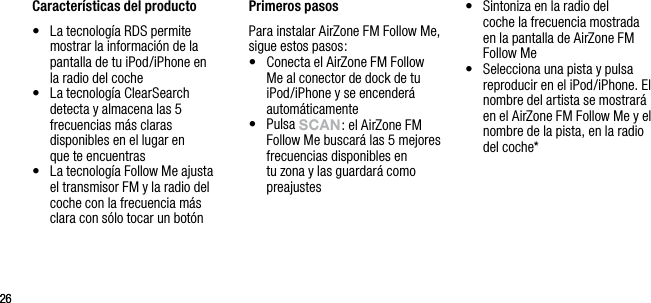 2626Caracter&iacute;sticas del producto&bull;   La tecnolog&iacute;a RDS permite mostrar la informaci&oacute;n de la pantalla de tu iPod/iPhone en  la radio del coche&bull;   La tecnolog&iacute;a ClearSearch detecta y almacena las 5 frecuencias m&aacute;s claras disponibles en el lugar en  que te encuentras&bull;   La tecnolog&iacute;a Follow Me ajusta el transmisor FM y la radio del coche con la frecuencia m&aacute;s clara con s&oacute;lo tocar un bot&oacute;n Primeros pasosPara instalar AirZone FM Follow Me, sigue estos pasos:&bull;   Conecta el AirZone FM Follow Me al conector de dock de tu iPod/iPhone y se encender&aacute; autom&aacute;ticamente&bull;   Pulsa sCAn: el AirZone FM Follow Me buscar&aacute; las 5 mejores frecuencias disponibles en tu zona y las guardar&aacute; como preajustes&bull;   Sintoniza en la radio del   coche la frecuencia mostrada  en la pantalla de AirZone FM Follow Me&bull;   Selecciona una pista y pulsa reproducir en el iPod/iPhone. El nombre del artista se mostrar&aacute; en el AirZone FM Follow Me y el nombre de la pista, en la radio del coche*