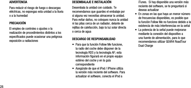 28ADVERTENCIAPara reducir el riesgo de fuego o descargas el&eacute;ctricas, no expongas esta unidad a la lluvia o a la humedadPRECAUCI&Oacute;NEl empleo de controles o ajustes o la realizaci&oacute;n de procedimientos distintos a los especiﬁcados puede ocasionar una peligrosa exposici&oacute;n a radiacionesiTunes.  Si hay disponible una versi&oacute;n m&aacute;s reciente del software, se te preguntar&aacute; si deseas actualizar&bull;   En zonas en las que haya un menor n&uacute;mero de frecuencias disponibles, es posible que la funci&oacute;n Follow Me no funcione debido a la existencia de m&aacute;s interferencias en la se&ntilde;al&bull;   La potencia de la se&ntilde;al puede mejorarse mediante la conexi&oacute;n del dispositivo a una fuente de alimentaci&oacute;n, para lo que recomendamos utilizar GEAR4 RoadTour Dual ChargeDESEMBALAJE E INSTALACI&Oacute;NDesembala la unidad con cuidado. Te  recomendamos que guardes el embalaje por si alguna vez necesitas almacenar la unidad. Para evitar da&ntilde;os, no coloques nunca la unidad ni las pilas cerca de un radiador, delante de rejillas de calefacci&oacute;n, bajo la luz solar directa o cerca de aguaDESCARGO DE RESPONSABILIDAD&bull;   Para que la funci&oacute;n Follow Me funcione, la radio del coche debe disponer de la tecnolog&iacute;a RDS y la tecnolog&iacute;a AF; esta informaci&oacute;n ﬁgurar&aacute; en el propio equipo  est&eacute;reo del coche y en la gu&iacute;a  correspondiente&bull;   Aseg&uacute;rate de que el iPod / iPhone utiliza la versi&oacute;n m&aacute;s reciente del software. Para actualizar el software, conecta el iPod a 