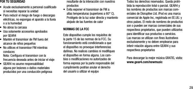 29POR TU SEGURIDAD&bull;   Acude exclusivamente a personal cualiﬁcado si necesitas reparar la unidad&bull;   Para reducir el riesgo de fuego o descargas el&eacute;ctricas, no expongas el aparato a la lluvia o a la humedad&bull;   No abras la carcasa&bull;   Usa solamente accesorios aprobados  por GEAR4&bull;    Mant&eacute;n el transmisor de FM fuera del alcance de ni&ntilde;os peque&ntilde;os&bull;   No utilices el transmisor FM mientras conduces   Nota: Conﬁgura el transmisor con la frecuencia deseada antes de iniciar el viaje&bull;   GEAR4 no asume responsabilidad  alguna por lesiones o da&ntilde;os materiales producidos por una conducci&oacute;n peligrosa   resultante de la interacci&oacute;n con nuestros productos&bull;   Evita exponer el transmisor de FM a altas temperaturas (superiores a 60&deg; C). Prot&eacute;gelo de la luz solar directa y mantenlo alejado de las fuentes de calorNORMAS DE LA FCCEste dispositivo cumple los requisitos de  la parte 15 de las normas de la FCC. Su funcionamiento est&aacute; condicionado a que  el dispositivo no provoque interferencias da&ntilde;inas. No realices cambios ni modiﬁques el dispositivo en forma alguna. Los cam-bios o modiﬁcaciones no autorizados de forma expresa por la parte responsable del cumplimiento podr&iacute;an anular el derecho  del usuario a utilizar el equipoTodos los derechos reservados. Queda prohi-bida la reproducci&oacute;n total o parcial. GEAR4 y los nombres de productos son marcas com-erciales de Disruptive Ltd. iPod es una marca comercial de Apple Inc, registrada en EE.UU. y otros pa&iacute;ses. El resto de nombres de productos son o pueden ser marcas comerciales de sus respectivos propietarios, que pueden utilizarlos para identiﬁcar sus productos o servicios. Las marcas se utilizan con ﬁnes ilustrativos exclusivamente y no deben emplearse para inferir relaci&oacute;n alguna entre GEAR4 y sus respectivos propietariosPara descargar la mejor m&uacute;sica GRATIS, visita: www.gear4.com/newmusic