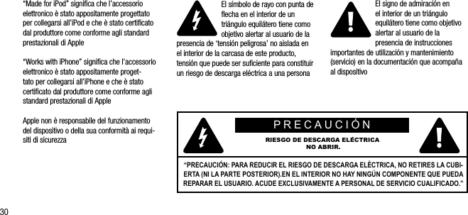 30&ldquo;Made for iPod&rdquo; signiﬁca che l&rsquo;accessorio elettronico &egrave; stato appositamente progettato per collegarsi all&rsquo;iPod e che &egrave; stato certiﬁcato dal produttore come conforme agli standard prestazionali di Apple&ldquo;Works with iPhone&rdquo; signiﬁca che l&rsquo;accessorio elettronico &egrave; stato appositamente proget-tato per collegarsi all&rsquo;iPhone e che &egrave; stato certiﬁcato dal produttore come conforme agli standard prestazionali di AppleApple non &egrave; responsabile del funzionamento del dispositivo o della sua conformit&agrave; ai requi-siti di sicurezzaEl s&iacute;mbolo de rayo con punta de ﬂecha en el interior de un tri&aacute;ngulo equil&aacute;tero tiene como objetivo alertar al usuario de la presencia de &lsquo;tensi&oacute;n peligrosa&rsquo; no aislada en el interior de la carcasa de este producto, tensi&oacute;n que puede ser suﬁciente para constituir un riesgo de descarga el&eacute;ctrica a una personaEl signo de admiraci&oacute;n en  el interior de un tri&aacute;ngulo equil&aacute;tero tiene como objetivo alertar al usuario de la presencia de instrucciones importantes de utilizaci&oacute;n y mantenimiento (servicio) en la documentaci&oacute;n que acompa&ntilde;a al dispositivoPRECAUCI&Oacute;N RIESGO DE DESCARGA EL&Eacute;CTRICA NO ABRIR.&ldquo;PRECAUCI&Oacute;N: PARA REDUCIR EL RIESGO DE DESCARGA EL&Eacute;CTRICA, NO RETIRES LA CUBI-ERTA (NI LA PARTE POSTERIOR).EN EL INTERIOR NO HAY NING&Uacute;N COMPONENTE QUE PUEDA REPARAR EL USUARIO. ACUDE EXCLUSIVAMENTE A PERSONAL DE SERVICIO CUALIFICADO.&rdquo;