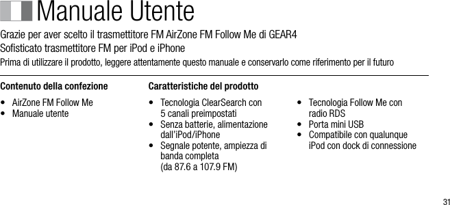 31Manuale UtenteGrazie per aver scelto il trasmettitore FM AirZone FM Follow Me di GEAR4      Soﬁsticato trasmettitore FM per iPod e iPhonePrima di utilizzare il prodotto, leggere attentamente questo manuale e conservarlo come riferimento per il futuroContenuto della confezione&bull;   AirZone FM Follow Me&bull;   Manuale utenteCaratteristiche del prodotto&bull;   Tecnologia ClearSearch con  5 canali preimpostati&bull;   Senza batterie, alimentazione dall&rsquo;iPod/iPhone&bull;   Segnale potente, ampiezza di banda completa    (da 87.6 a 107.9 FM)&bull;   Tecnologia Follow Me con  radio RDS&bull;   Porta mini USB&bull;   Compatibile con qualunque  iPod con dock di connessione