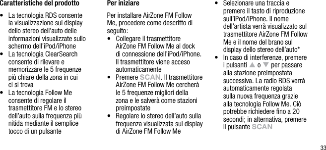 33Caratteristiche del prodotto&bull;   La tecnologia RDS consente la visualizzazione sul display dello stereo dell&rsquo;auto delle informazioni visualizzate sullo schermo dell&rsquo;iPod/iPhone&bull;   La tecnologia ClearSearch consente di rilevare e memorizzare le 5 frequenze  pi&ugrave; chiare della zona in cui  ci si trova&bull;   La tecnologia Follow Me consente di regolare il trasmettitore FM e lo stereo dell&rsquo;auto sulla frequenza pi&ugrave; nitida mediante il semplice  tocco di un pulsantePer iniziarePer installare AirZone FM Follow Me, procedere come descritto di seguito:&bull;   Collegare il trasmettitore  AirZone FM Follow Me al dock  di connessione dell&rsquo;iPod/iPhone. Il trasmettitore viene acceso automaticamente&bull;   Premere sCAn. Il trasmettitore AirZone FM Follow Me cercher&agrave; le 5 frequenze migliori della zona e le salver&agrave; come stazioni preimpostate&bull;   Regolare lo stereo dell&rsquo;auto sulla frequenza visualizzata sul display di AirZone FM Follow Me&bull;   Selezionare una traccia e premere il tasto di riproduzione sull&rsquo;iPod/iPhone. Il nome dell&rsquo;artista verr&agrave; visualizzato sul trasmettitore AirZone FM Follow Me e il nome del brano sul display dello stereo dell&rsquo;auto*&bull;   In caso di interferenze, premere i pulsanti p o q per passare alla stazione preimpostata successiva. La radio RDS verr&agrave; automaticamente regolata sulla nuova frequenza grazie alla tecnologia Follow Me. Ci&ograve; potrebbe richiedere ﬁno a 20 secondi; in alternativa, premere il pulsante sCAn  