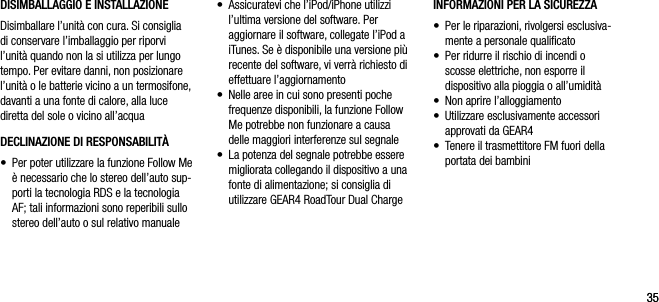 3535DISIMBALLAGGIO E INSTALLAZIONE Disimballare l&rsquo;unit&agrave; con cura. Si consiglia  di conservare l&rsquo;imballaggio per riporvi l&rsquo;unit&agrave; quando non la si utilizza per lungo tempo. Per evitare danni, non posizionare l&rsquo;unit&agrave; o le batterie vicino a un termosifone, davanti a una fonte di calore, alla luce diretta del sole o vicino all&rsquo;acquaDECLINAZIONE DI RESPONSABILIT&Agrave;&bull;   Per poter utilizzare la funzione Follow Me &egrave; necessario che lo stereo dell&rsquo;auto sup-porti la tecnologia RDS e la tecnologia AF; tali informazioni sono reperibili sullo stereo dell&rsquo;auto o sul relativo manualeINFORMAZIONI PER LA SICUREZZA&bull;   Per le riparazioni, rivolgersi esclusiva-mente a personale qualiﬁcato&bull;   Per ridurre il rischio di incendi o  scosse elettriche, non esporre il  dispositivo alla pioggia o all&rsquo;umidit&agrave;&bull;  Non aprire l&rsquo;alloggiamento&bull;   Utilizzare esclusivamente accessori approvati da GEAR4&bull;   Tenere il trasmettitore FM fuori della portata dei bambini&bull;   Assicuratevi che l&rsquo;iPod/iPhone utilizzi l&rsquo;ultima versione del software. Per aggiornare il software, collegate l&rsquo;iPod a iTunes. Se &egrave; disponibile una versione pi&ugrave; recente del software, vi verr&agrave; richiesto di effettuare l&rsquo;aggiornamento&bull;   Nelle aree in cui sono presenti poche frequenze disponibili, la funzione Follow Me potrebbe non funzionare a causa delle maggiori interferenze sul segnale&bull;   La potenza del segnale potrebbe essere migliorata collegando il dispositivo a una fonte di alimentazione; si consiglia di utilizzare GEAR4 RoadTour Dual Charge