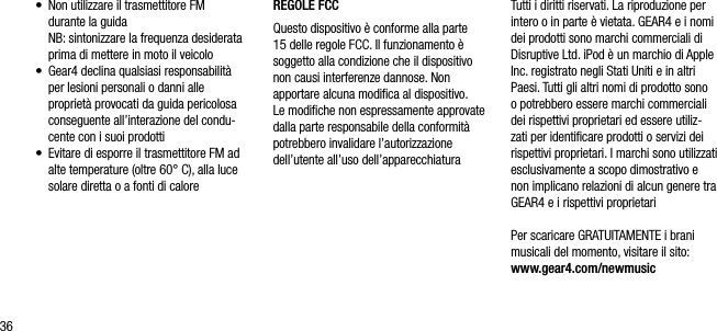 36&bull;   Non utilizzare il trasmettitore FM  durante la guida   NB: sintonizzare la frequenza desiderata prima di mettere in moto il veicolo&bull;   Gear4 declina qualsiasi responsabilit&agrave; per lesioni personali o danni alle propriet&agrave; provocati da guida pericolosa conseguente all&rsquo;interazione del condu-cente con i suoi prodotti&bull;   Evitare di esporre il trasmettitore FM ad alte temperature (oltre 60&deg; C), alla luce solare diretta o a fonti di caloreREGOLE FCCQuesto dispositivo &egrave; conforme alla parte 15 delle regole FCC. Il funzionamento &egrave; soggetto alla condizione che il dispositivo non causi interferenze dannose. Non apportare alcuna modiﬁca al dispositivo.  Le modiﬁche non espressamente approvate dalla parte responsabile della conformit&agrave; potrebbero invalidare l&rsquo;autorizzazione dell&rsquo;utente all&rsquo;uso dell&rsquo;apparecchiaturaTutti i diritti riservati. La riproduzione per intero o in parte &egrave; vietata. GEAR4 e i nomi dei prodotti sono marchi commerciali di Disruptive Ltd. iPod &egrave; un marchio di Apple Inc. registrato negli Stati Uniti e in altri Paesi. Tutti gli altri nomi di prodotto sono o potrebbero essere marchi commerciali dei rispettivi proprietari ed essere utiliz-zati per identiﬁcare prodotti o servizi dei rispettivi proprietari. I marchi sono utilizzati esclusivamente a scopo dimostrativo e non implicano relazioni di alcun genere tra GEAR4 e i rispettivi proprietariPer scaricare GRATUITAMENTE i brani musicali del momento, visitare il sito: www.gear4.com/newmusic