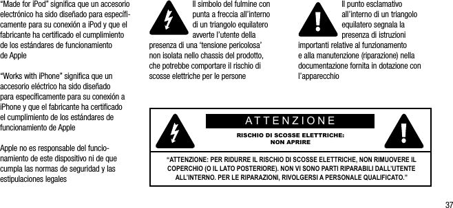37&ldquo;Made for iPod&rdquo; signiﬁca que un accesorio electr&oacute;nico ha sido dise&ntilde;ado para espec&iacute;ﬁ-camente para su conexi&oacute;n a iPod y que el fabricante ha certiﬁcado el cumplimiento de los est&aacute;ndares de funcionamiento de Apple&ldquo;Works with iPhone&rdquo; signiﬁca que un accesorio el&eacute;ctrico ha sido dise&ntilde;ado para espec&iacute;ﬁcamente para su conexi&oacute;n a iPhone y que el fabricante ha certiﬁcado el cumplimiento de los est&aacute;ndares de funcionamiento de AppleApple no es responsable del funcio-namiento de este dispositivo ni de que cumpla las normas de seguridad y las estipulaciones legalesIl simbolo del fulmine con punta a freccia all&rsquo;interno  di un triangolo equilatero avverte l&rsquo;utente della presenza di una &lsquo;tensione pericolosa&rsquo;  non isolata nello chassis del prodotto,  che potrebbe comportare il rischio di scosse elettriche per le personeIl punto esclamativo all&rsquo;interno di un triangolo equilatero segnala la presenza di istruzioni importanti relative al funzionamento  e alla manutenzione (riparazione) nella documentazione fornita in dotazione con l&rsquo;apparecchioATTENZIONERISCHIO DI SCOSSE ELETTRICHE:NON APRIRE&ldquo;ATTENZIONE: PER RIDURRE IL RISCHIO DI SCOSSE ELETTRICHE, NON RIMUOVERE IL COPERCHIO (O IL LATO POSTERIORE). NON VI SONO PARTI RIPARABILI DALL&rsquo;UTENTE ALL&rsquo;INTERNO. PER LE RIPARAZIONI, RIVOLGERSI A PERSONALE QUALIFICATO.&rdquo;