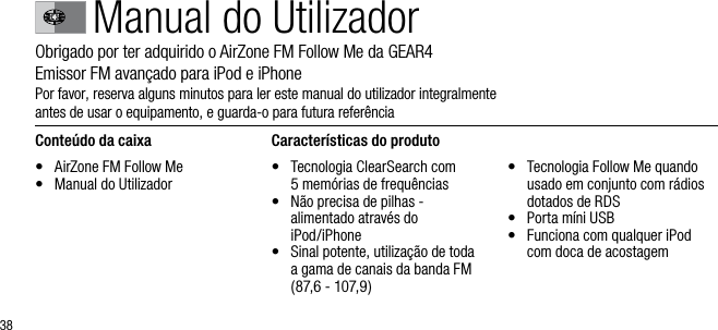 38Manual do UtilizadorObrigado por ter adquirido o AirZone FM Follow Me da GEAR4       Emissor FM avan&ccedil;ado para iPod e iPhonePor favor, reserva alguns minutos para ler este manual do utilizador integralmente  antes de usar o equipamento, e guarda-o para futura refer&ecirc;nciaConte&uacute;do da caixa&bull;    AirZone FM Follow Me&bull;   Manual do UtilizadorCaracter&iacute;sticas do produto&bull;   Tecnologia ClearSearch com  5 mem&oacute;rias de frequ&ecirc;ncias&bull;   N&atilde;o precisa de pilhas - alimentado atrav&eacute;s do  iPod/iPhone&bull;   Sinal potente, utiliza&ccedil;&atilde;o de toda a gama de canais da banda FM (87,6 - 107,9)&bull;   Tecnologia Follow Me quando usado em conjunto com r&aacute;dios dotados de RDS&bull;   Porta m&iacute;ni USB&bull;   Funciona com qualquer iPod  com doca de acostagem