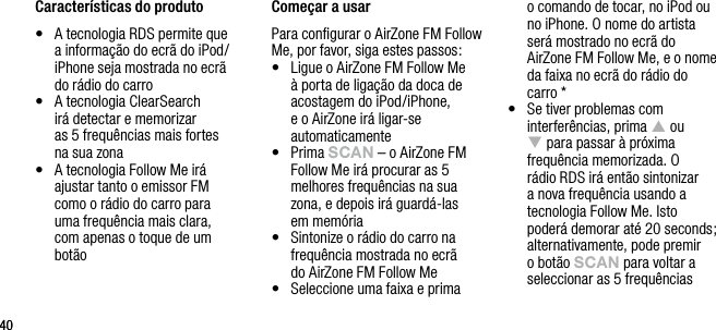 4040Caracter&iacute;sticas do produto&bull;   A tecnologia RDS permite que a informa&ccedil;&atilde;o do ecr&atilde; do iPod/iPhone seja mostrada no ecr&atilde;  do r&aacute;dio do carro&bull;   A tecnologia ClearSearch  ir&aacute; detectar e memorizar  as 5 frequ&ecirc;ncias mais fortes  na sua zona&bull;   A tecnologia Follow Me ir&aacute; ajustar tanto o emissor FM  como o r&aacute;dio do carro para  uma frequ&ecirc;ncia mais clara,  com apenas o toque de um bot&atilde;o Come&ccedil;ar a usarPara conﬁgurar o AirZone FM Follow Me, por favor, siga estes passos:&bull;   Ligue o AirZone FM Follow Me &agrave; porta de liga&ccedil;&atilde;o da doca de acostagem do iPod/iPhone, e o AirZone ir&aacute; ligar-se automaticamente&bull;   Prima sCAn &ndash; o AirZone FM Follow Me ir&aacute; procurar as 5 melhores frequ&ecirc;ncias na sua  zona, e depois ir&aacute; guard&aacute;-las  em mem&oacute;ria&bull;   Sintonize o r&aacute;dio do carro na frequ&ecirc;ncia mostrada no ecr&atilde;  do AirZone FM Follow Me&bull;   Seleccione uma faixa e prima  o comando de tocar, no iPod ou no iPhone. O nome do artista ser&aacute; mostrado no ecr&atilde; do AirZone FM Follow Me, e o nome da faixa no ecr&atilde; do r&aacute;dio do carro *&bull;   Se tiver problemas com interfer&ecirc;ncias, prima p ou q para passar &agrave; pr&oacute;xima frequ&ecirc;ncia memorizada. O r&aacute;dio RDS ir&aacute; ent&atilde;o sintonizar a nova frequ&ecirc;ncia usando a tecnologia Follow Me. Isto poder&aacute; demorar at&eacute; 20 seconds; alternativamente, pode premir o bot&atilde;o sCAn para voltar a seleccionar as 5 frequ&ecirc;ncias 