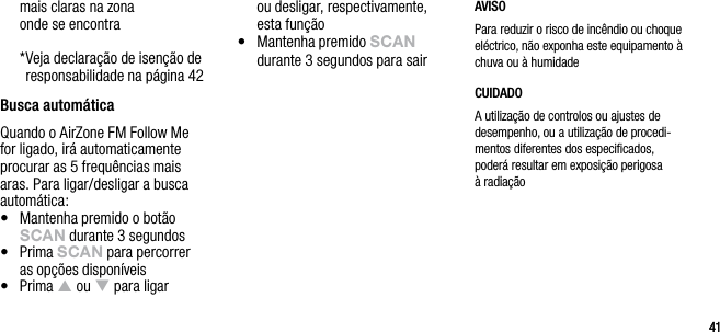 4141mais claras na zona  onde se encontra  * Veja declara&ccedil;&atilde;o de isen&ccedil;&atilde;o de responsabilidade na p&aacute;gina 42Busca autom&aacute;ticaQuando o AirZone FM Follow Me for ligado, ir&aacute; automaticamente procurar as 5 frequ&ecirc;ncias mais aras. Para ligar/desligar a busca autom&aacute;tica:&bull;   Mantenha premido o bot&atilde;o sCAn durante 3 segundos&bull;   Prima sCAn para percorrer  as op&ccedil;&otilde;es dispon&iacute;veis&bull;   Prima p ou q para ligar  ou desligar, respectivamente, esta fun&ccedil;&atilde;o&bull;   Mantenha premido sCAn durante 3 segundos para sair AVISOPara reduzir o risco de inc&ecirc;ndio ou choque el&eacute;ctrico, n&atilde;o exponha este equipamento &agrave; chuva ou &agrave; humidadeCUIDADOA utiliza&ccedil;&atilde;o de controlos ou ajustes de  desempenho, ou a utiliza&ccedil;&atilde;o de procedi-mentos diferentes dos especiﬁcados, poder&aacute; resultar em exposi&ccedil;&atilde;o perigosa &agrave; radia&ccedil;&atilde;o