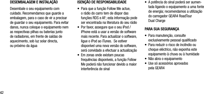 42DESEMBALAGEM E INSTALA&Ccedil;&Atilde;O Desembale o seu equipamento com cuidado. Recomendamos que guarde a embalagem, para o caso de vir a precisar de guardar o seu equipamento. Para evitar danos, nunca coloque o equipamento nem as respectivas pilhas ou baterias junto de radiadores, em frente de sa&iacute;das de aquecimento, sob luz solar directa,  ou pr&oacute;ximo da &aacute;gua&bull;    A pot&ecirc;ncia do sinal poder&aacute; ser aumen-tada ligando o equipamento a uma fonte de energia; recomendamos a utiliza&ccedil;&atilde;o do carregador GEAR4 RoadTour  Dual ChargePARA SUA SEGURAN&Ccedil;A&bull;    Para manuten&ccedil;&atilde;o, consulte    exclusivamente pessoal qualiﬁcado&bull;    Para reduzir o risco de inc&ecirc;ndio ou choque el&eacute;ctrico, n&atilde;o exponha este equipamento &agrave; chuva ou &agrave; humidade&bull;    N&atilde;o abra o equipamento&bull;    Use s&oacute; acess&oacute;rios aprovados    pela GEAR4ISEN&Ccedil;&Atilde;O DE RESPONSABILIDADE&bull;    Para que a fun&ccedil;&atilde;o Follow Me actue, o r&aacute;dio do carro tem de dispor das fun&ccedil;&otilde;es RDS e AF; esta informa&ccedil;&atilde;o pode ser encontrada na literatura do seu r&aacute;dio&bull;    Por favor, assegure que o seu iPod / iPhone est&aacute; a usar a vers&atilde;o de software mais recente. Para actualizar o software, ligue o iPod ao iTunes.  Se estiver dispon&iacute;vel uma nova vers&atilde;o do software, ser&aacute; convidado a efectuar a actualiza&ccedil;&atilde;o&bull;    Em zonas onde existam poucas frequ&ecirc;ncias dispon&iacute;veis, a fun&ccedil;&atilde;o Follow Me poder&aacute; n&atilde;o funcionar devido a maior interfer&ecirc;ncia de sinal