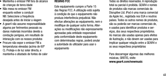 43&bull;     Mantenha o emissor FM fora do alcance de crian&ccedil;as de tenra idade&bull;    N&atilde;o mexa no emissor FM  enquanto estiver a conduzir   NB: Seleccione a frequ&ecirc;ncia  desejada antes de iniciar a viagem&bull;    A gear4 n&atilde;o assume responsabilidade alguma por ferimentos pessoais ou danos materiais incorridos devido a condu&ccedil;&atilde;o perigosa, em resultado de interac&ccedil;&atilde;o com os nossos produtos&bull;    Procure n&atilde;o expor o emissor FM a temperaturas elevadas (acima de 60&ordm; C). Proteja-o de luz solar directa, e mantenha-o afastado de fontes de calorREGRAS FCCEste equipamento cumpre a Parte 15 das Regras FCC. A utiliza&ccedil;&atilde;o est&aacute; sujeita &agrave; condi&ccedil;&atilde;o de que o equipamento n&atilde;o produza interfer&ecirc;ncia prejudicial. N&atilde;o efectue altera&ccedil;&otilde;es ao equipamento, nem o modiﬁque de qualquer outra forma. Alter-a&ccedil;&otilde;es ou modiﬁca&ccedil;&otilde;es n&atilde;o expressamente aprovadas pela entidade respons&aacute;vel pela conformidade deste equipamento com determinadas regras, poder&aacute; anular a autoridade do utilizador para usar o equipamentoTodos os direitos reservados. A reprodu&ccedil;&atilde;o total ou parcial &eacute; proibida. GEAR4 e nomes de produtos s&atilde;o marcas comerciais da Disruptive Ltd. iPod &eacute; uma marca comercial da Apple Inc., registada nos EUA e noutros pa&iacute;ses. Todos os outros nomes de produtos, s&atilde;o ou poder&atilde;o ser marcas comerciais de, e usados para identiﬁcar produtos e ser-vi&ccedil;os, dos seus respectivos propriet&aacute;rios. As marcas s&atilde;o usadas apenas para efeitos de ilustra&ccedil;&atilde;o, e n&atilde;o devem ser usadas para implicar qualquer rela&ccedil;&atilde;o entre a GEAR4 e os seus respectivos propriet&aacute;riosPara descarregar algumas das melhores m&uacute;sicas, GR&Aacute;TIS, visite: www.gear4.com/newmusic