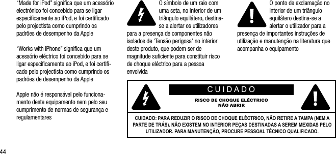 44&ldquo;Made for iPod&rdquo; signiﬁca que um acess&oacute;rio electr&oacute;nico foi concebido para se ligar  especiﬁcamente ao iPod, e foi certiﬁcado pelo projectista como cumprindo os  padr&otilde;es de desempenho da Apple&ldquo;Works with iPhone&rdquo; signiﬁca que um acess&oacute;rio el&eacute;ctrico foi concebido para se ligar especiﬁcamente ao iPod, e foi certiﬁ-cado pelo projectista como cumprindo os padr&otilde;es de desempenho da AppleApple n&atilde;o &eacute; respons&aacute;vel pelo funciona-mento deste equipamento nem pelo seu cumprimento de normas de seguran&ccedil;a e regulamentaresO s&iacute;mbolo de um raio com uma seta, no interior de um tri&acirc;ngulo equil&aacute;tero, destina-se a alertar os utilizadores para a presen&ccedil;a de componentes n&atilde;o isolados de &lsquo;Tens&atilde;o perigosa&rsquo; no interior deste produto, que podem ser de magnitude suﬁciente para constituir risco de choque el&eacute;ctrico para a pessoa envolvidaO ponto de exclama&ccedil;&atilde;o no interior de um tri&acirc;ngulo equil&aacute;tero destina-se a alertar o utilizador para a presen&ccedil;a de importantes instru&ccedil;&otilde;es de utiliza&ccedil;&atilde;o e manuten&ccedil;&atilde;o na literatura que acompanha o equipamentoCUIDADORISCO DE CHOQUE EL&Eacute;CTRICON&Atilde;O ABRIRCUIDADO: PARA REDUZIR O RISCO DE CHOQUE EL&Eacute;CTRICO, N&Atilde;O RETIRE A TAMPA (NEM A PARTE DE TR&Aacute;S). N&Atilde;O EXISTEM NO INTERIOR PE&Ccedil;AS DESTINADAS A SEREM MEXIDAS PELO UTILIZADOR. PARA MANUTEN&Ccedil;&Atilde;O, PROCURE PESSOAL T&Eacute;CNICO QUALIFICADO.