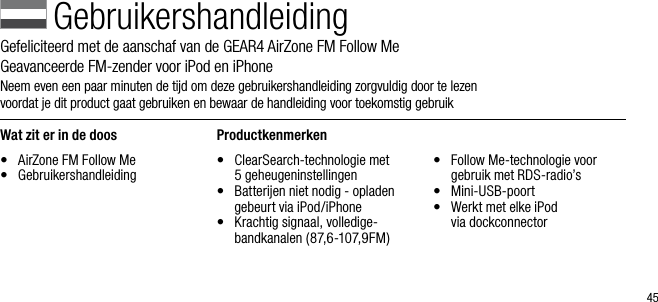 45GebruikershandleidingGefeliciteerd met de aanschaf van de GEAR4 AirZone FM Follow Me     Geavanceerde FM-zender voor iPod en iPhone Neem even een paar minuten de tijd om deze gebruikershandleiding zorgvuldig door te lezen  voordat je dit product gaat gebruiken en bewaar de handleiding voor toekomstig gebruikWat zit er in de doos&bull;  AirZone FM Follow Me&bull;  GebruikershandleidingProductkenmerken&bull;   ClearSearch-technologie met  5 geheugeninstellingen&bull;   Batterijen niet nodig - opladen gebeurt via iPod/iPhone&bull;   Krachtig signaal, volledige-bandkanalen (87,6-107,9FM)&bull;   Follow Me-technologie voor gebruik met RDS-radio&rsquo;s&bull;   Mini-USB-poort&bull;   Werkt met elke iPod    via dockconnector