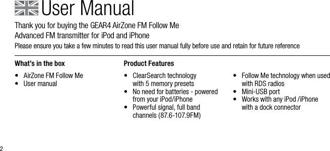 2User ManualThank you for buying the GEAR4 AirZone FM Follow Me          Advanced FM transmitter for iPod and iPhonePlease ensure you take a few minutes to read this user manual fully before use and retain for future reference What&rsquo;s in the box&bull;  AirZone FM Follow Me&bull;  User manual Product Features&bull;   ClearSearch technology   with 5 memory presets&bull;   No need for batteries - powered from your iPod/iPhone&bull;   Powerful signal, full band channels (87.6-107.9FM)&bull;   Follow Me technology when used with RDS radios&bull;   Mini-USB port&bull;   Works with any iPod /iPhone with a dock connector