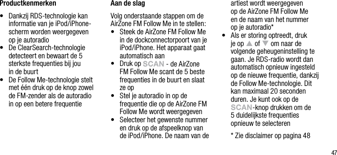47Productkenmerken&bull;   Dankzij RDS-technologie kan informatie van je iPod/iPhone-scherm worden weergegeven  op je autoradio&bull;   De ClearSearch-technologie detecteert en bewaart de 5 sterkste frequenties bij jou  in de buurt&bull;   De Follow Me-technologie stelt met &eacute;&eacute;n druk op de knop zowel  de FM-zender als de autoradio  in op een betere frequentieAan de slagVolg onderstaande stappen om de AirZone FM Follow Me in te stellen:&bull;   Steek de AirZone FM Follow Me in de dockconnectorpoort van je iPod/iPhone. Het apparaat gaat automatisch aan&bull;   Druk op sCAn - de AirZone FM Follow Me scant de 5 beste frequenties in de buurt en slaat  ze op&bull;   Stel je autoradio in op de frequentie die op de AirZone FM Follow Me wordt weergegeven&bull;   Selecteer het gewenste nummer en druk op de afspeelknop van de iPod/iPhone. De naam van de artiest wordt weergegeven  op de AirZone FM Follow Me  en de naam van het nummer  op je autoradio*&bull;   Als er storing optreedt, druk je op p of q om naar de volgende geheugeninstelling te gaan. Je RDS-radio wordt dan automatisch opnieuw ingesteld op de nieuwe frequentie, dankzij de Follow Me-technologie. Dit kan maximaal 20 seconden duren. Je kunt ook op de sCAn-knop drukken om de  5 duidelijkste frequenties opnieuw te selecteren  *  Zie disclaimer op pagina 48
