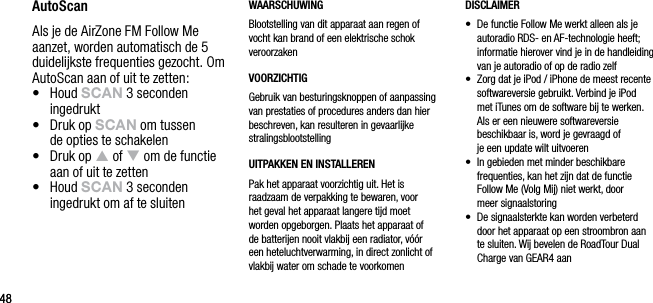 4848AutoScanAls je de AirZone FM Follow Me aanzet, worden automatisch de 5 duidelijkste frequenties gezocht. Om AutoScan aan of uit te zetten:&bull;   Houd sCAn 3 seconden ingedrukt&bull;   Druk op sCAn om tussen  de opties te schakelen&bull;   Druk op p of q om de functie aan of uit te zetten&bull;   Houd sCAn 3 seconden ingedrukt om af te sluitenWAARSCHUWINGBlootstelling van dit apparaat aan regen of vocht kan brand of een elektrische schok veroorzakenVOORZICHTIGGebruik van besturingsknoppen of aanpassing van prestaties of procedures anders dan hier beschreven, kan resulteren in gevaarlijke stralingsblootstellingUITPAKKEN EN INSTALLERENPak het apparaat voorzichtig uit. Het is raadzaam de verpakking te bewaren, voor het geval het apparaat langere tijd moet worden opgeborgen. Plaats het apparaat of de batterijen nooit vlakbij een radiator, v&oacute;&oacute;r een heteluchtverwarming, in direct zonlicht of vlakbij water om schade te voorkomenDISCLAIMER&bull;   De functie Follow Me werkt alleen als je autoradio RDS- en AF-technologie heeft; informatie hierover vind je in de handleiding van je autoradio of op de radio zelf&bull;   Zorg dat je iPod / iPhone de meest recente softwareversie gebruikt. Verbind je iPod  met iTunes om de software bij te werken.  Als er een nieuwere softwareversie  beschikbaar is, word je gevraagd of  je een update wilt uitvoeren&bull;   In gebieden met minder beschikbare  frequenties, kan het zijn dat de functie Follow Me (Volg Mij) niet werkt, door  meer signaalstoring&bull;   De signaalsterkte kan worden verbeterd door het apparaat op een stroombron aan te sluiten. Wij bevelen de RoadTour Dual Charge van GEAR4 aan
