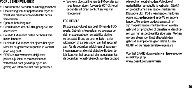 4949VOOR JE EIGEN VEILIGHEID&bull;    Laat reparatie over aan deskundig personeel &bull;   Blootstelling van dit apparaat aan regen of vocht kan brand of een elektrische schok veroorzaken&bull;    Open de behuizing niet&bull;   Gebruik alleen door GEAR4 goedgekeurde accessoires &bull;    Houd de FM-zender buiten het bereik van kleine kinderen &bull;    Bedien de FM-zender niet tijdens het rijden    NB: Stel de gewenste frequentie in voordat je op weg gaat &bull;   GEAR4 is niet verantwoordelijk voor persoonlijk letsel of materiaalschade veroorzaakt door gevaarlijk rijden als  gevolg van interactie met onze productenAlle rechten voorbehouden. Volledige of gedeeltelijke reproductie is verboden. GEAR4 en productnamen zijn handelsmerken van  Disruptive Ltd.  iPod is een handelsmerk van Apple Inc., gedeponeerd in de VS en andere landen. Alle andere productnamen zijn of  zijn mogelijk handelsmerken van en worden gebruikt om producten of diensten te identiﬁce-ren van hun respectievelijke eigenaars. Merken worden alleen voor illustratiedoeleinden gebruikt en impliceren geen relatie tussen GEAR4 en de respectievelijke eigenaarsVoor het GRATIS downloaden van leuke nieuwe muziek kijk je op: www.gear4.com/newmusic &bull;   Voorkom blootstelling van de FM-zender aan hoge temperaturen (boven de 60&deg; C). Houd de zender uit direct zonlicht en weg van hittebronnenFCC-REGELSDit apparaat voldoet aan deel 15 van de FCC-regels. Gebruik is toegestaan op voorwaarde dat het apparaat geen schadelijke storing veroorzaakt. Breng op geen enkele manier wijzigingen of aanpassingen aan het apparaat aan. Als de gebruiker wijzigingen of aanpass-ingen aanbrengt die niet uitdrukkelijk door de fabrikant van het apparaat zijn toegestaan, kan de gebruiker het gebruiksrecht worden ontzegd